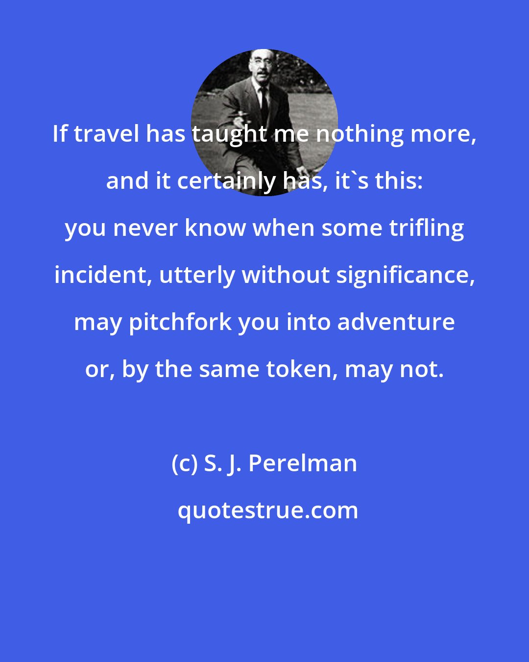 S. J. Perelman: If travel has taught me nothing more, and it certainly has, it's this: you never know when some trifling incident, utterly without significance, may pitchfork you into adventure or, by the same token, may not.