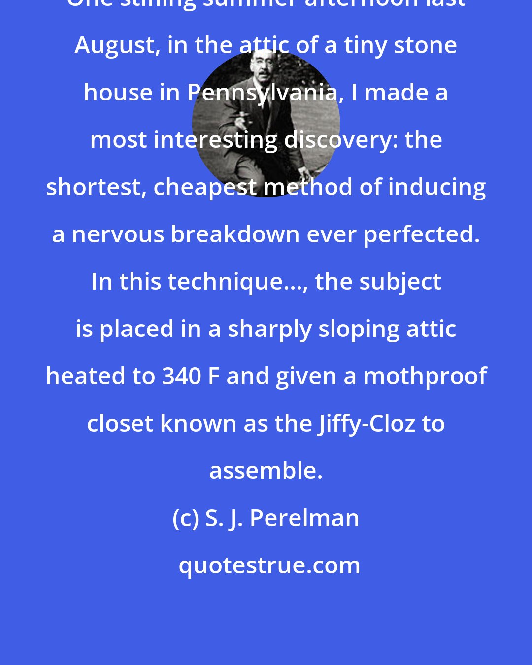 S. J. Perelman: One stifling summer afternoon last August, in the attic of a tiny stone house in Pennsylvania, I made a most interesting discovery: the shortest, cheapest method of inducing a nervous breakdown ever perfected. In this technique..., the subject is placed in a sharply sloping attic heated to 340 F and given a mothproof closet known as the Jiffy-Cloz to assemble.