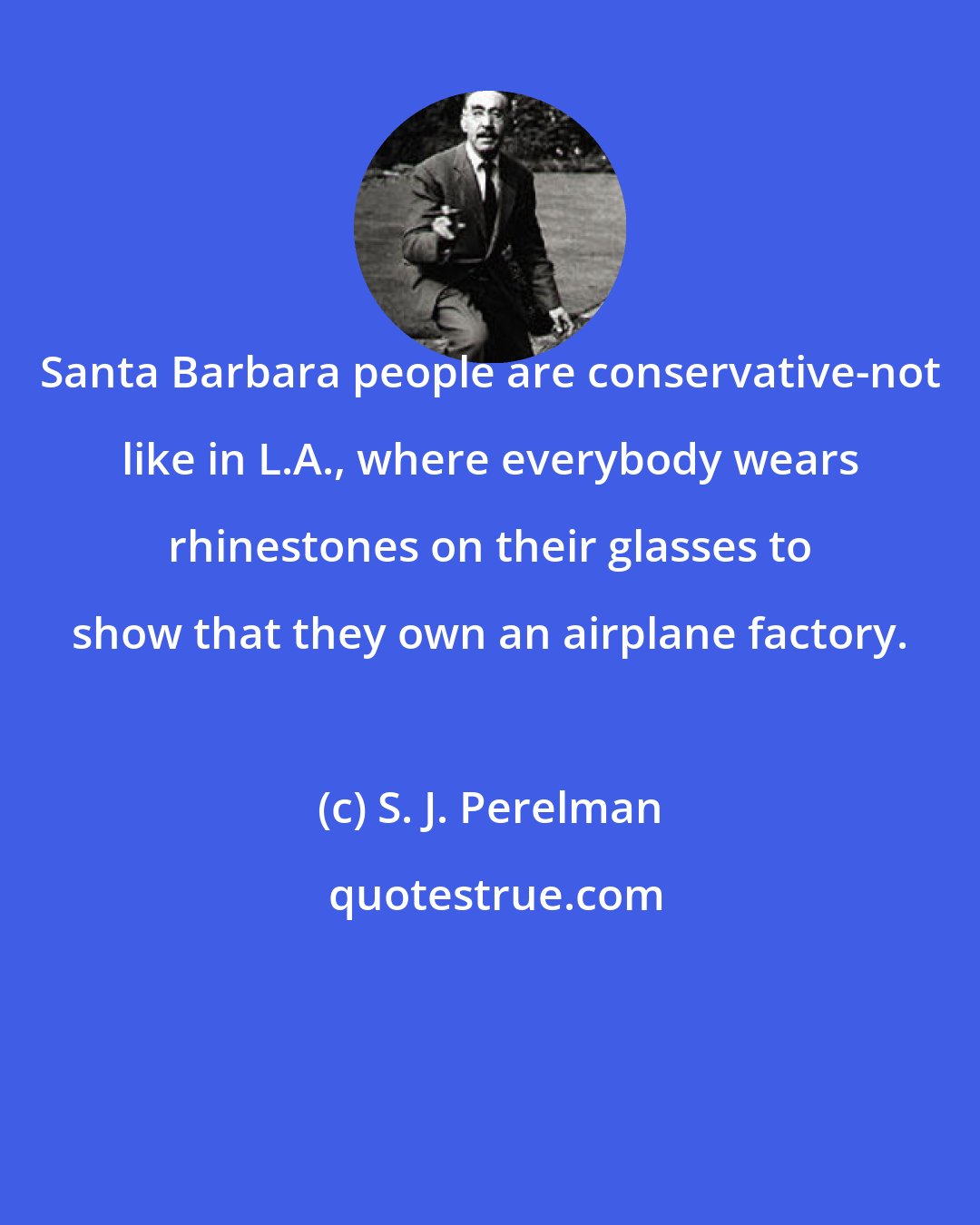 S. J. Perelman: Santa Barbara people are conservative-not like in L.A., where everybody wears rhinestones on their glasses to show that they own an airplane factory.