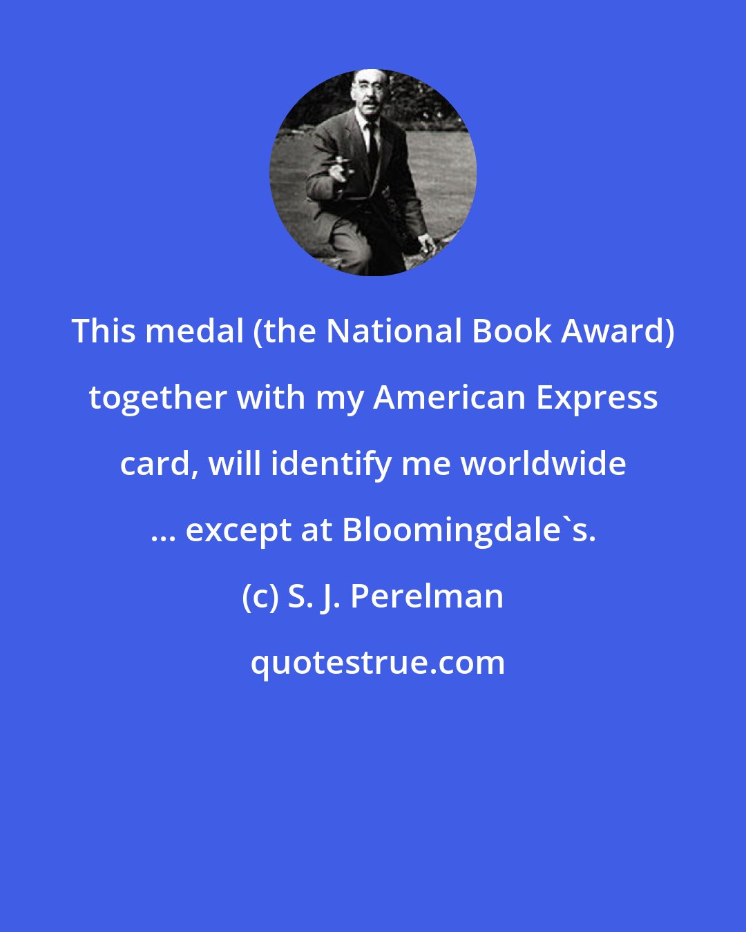 S. J. Perelman: This medal (the National Book Award) together with my American Express card, will identify me worldwide ... except at Bloomingdale's.