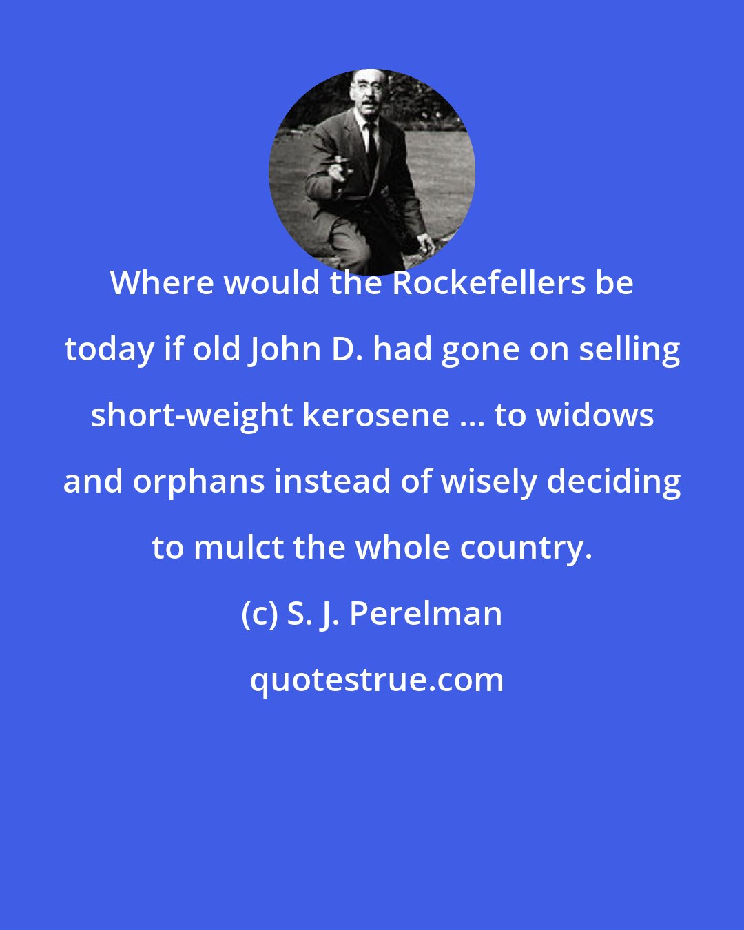 S. J. Perelman: Where would the Rockefellers be today if old John D. had gone on selling short-weight kerosene ... to widows and orphans instead of wisely deciding to mulct the whole country.