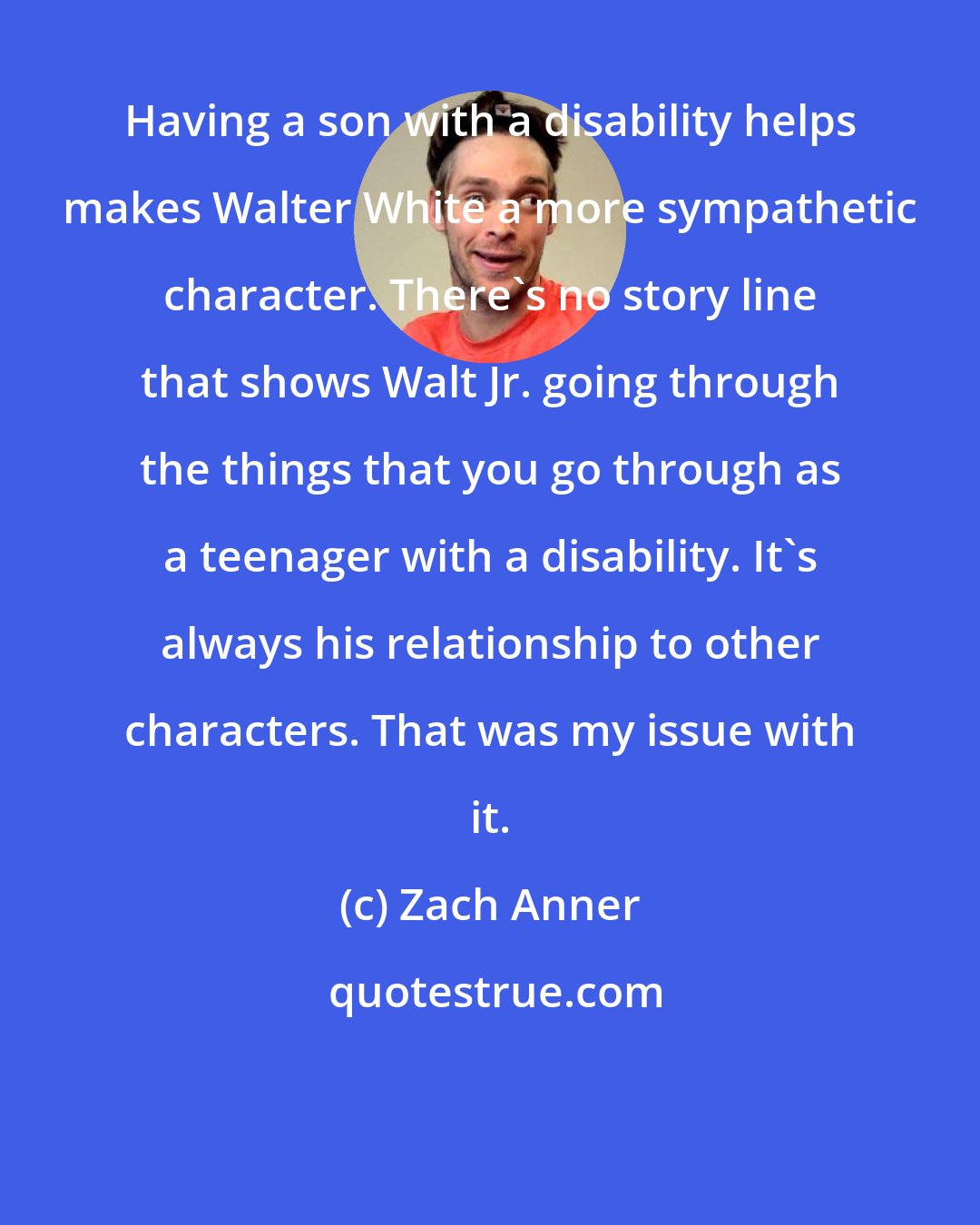 Zach Anner: Having a son with a disability helps makes Walter White a more sympathetic character. There's no story line that shows Walt Jr. going through the things that you go through as a teenager with a disability. It's always his relationship to other characters. That was my issue with it.