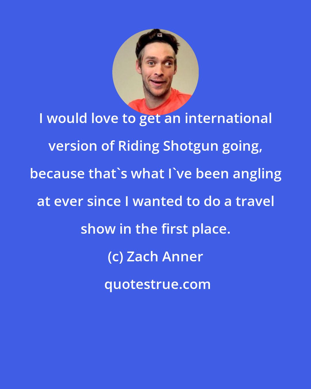 Zach Anner: I would love to get an international version of Riding Shotgun going, because that's what I've been angling at ever since I wanted to do a travel show in the first place.