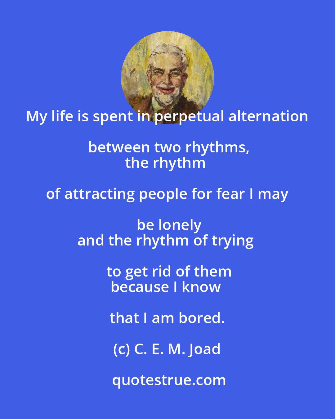 C. E. M. Joad: My life is spent in perpetual alternation between two rhythms,
the rhythm of attracting people for fear I may be lonely
and the rhythm of trying to get rid of them
because I know that I am bored.