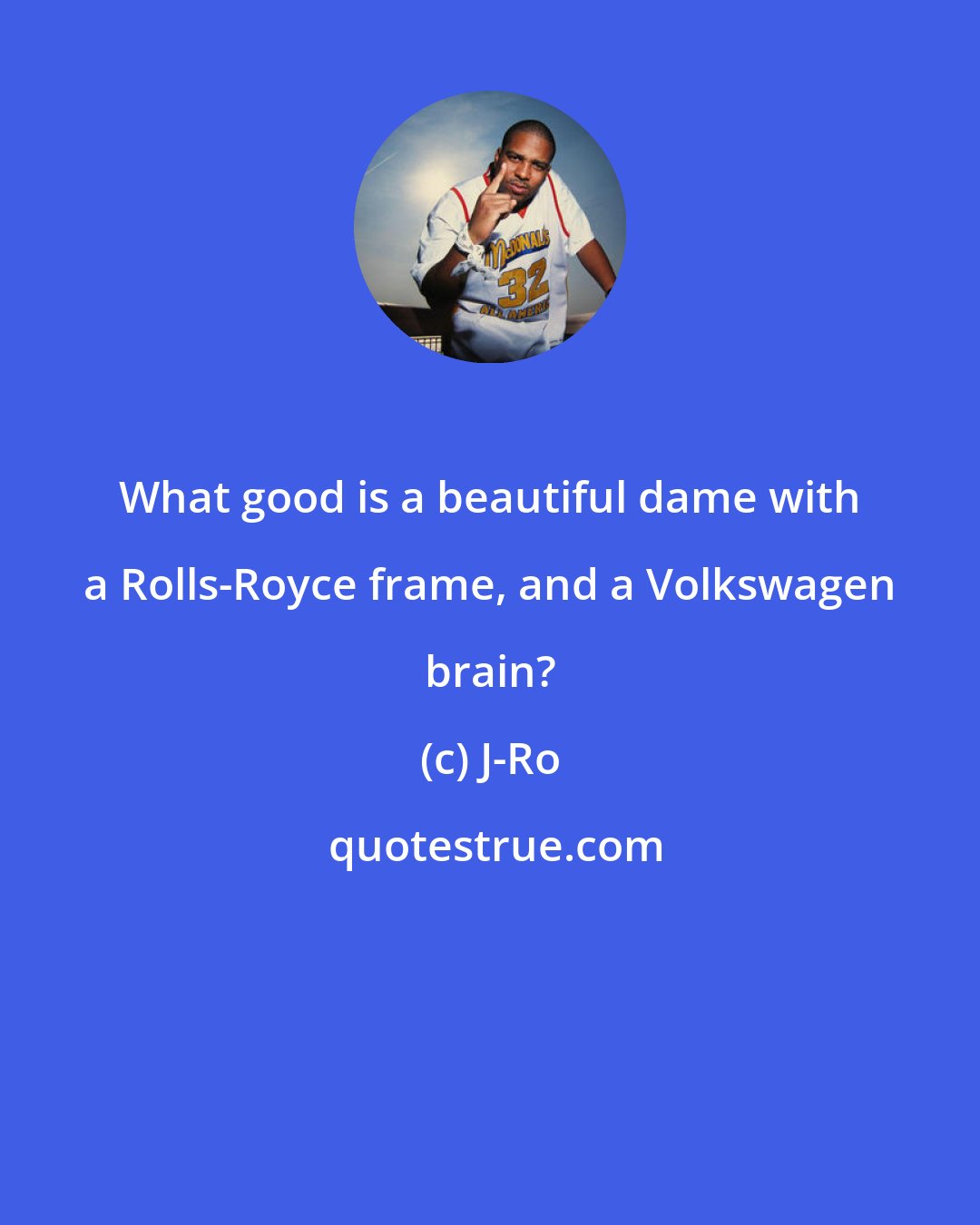 J-Ro: What good is a beautiful dame with a Rolls-Royce frame, and a Volkswagen brain?