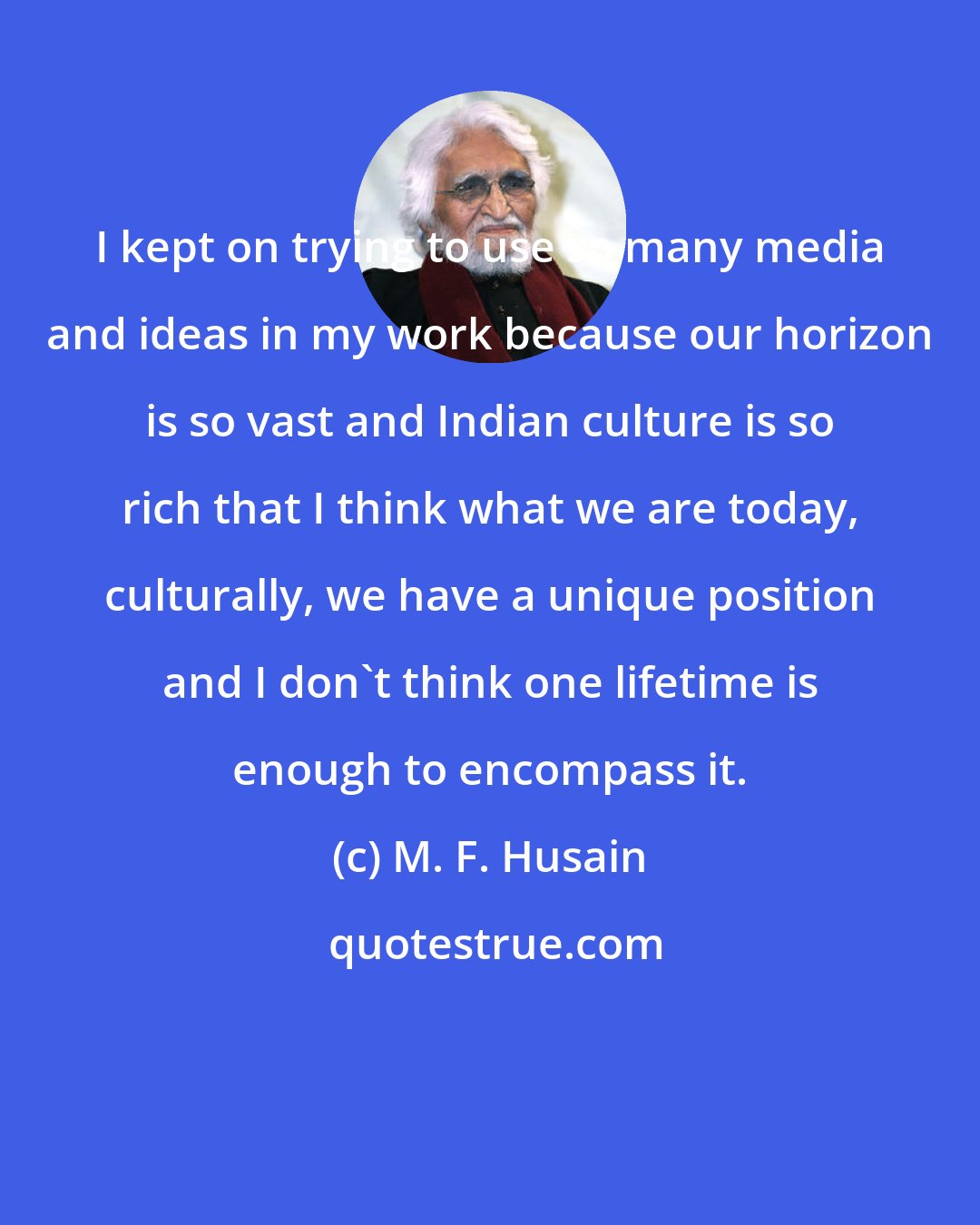 M. F. Husain: I kept on trying to use so many media and ideas in my work because our horizon is so vast and Indian culture is so rich that I think what we are today, culturally, we have a unique position and I don't think one lifetime is enough to encompass it.