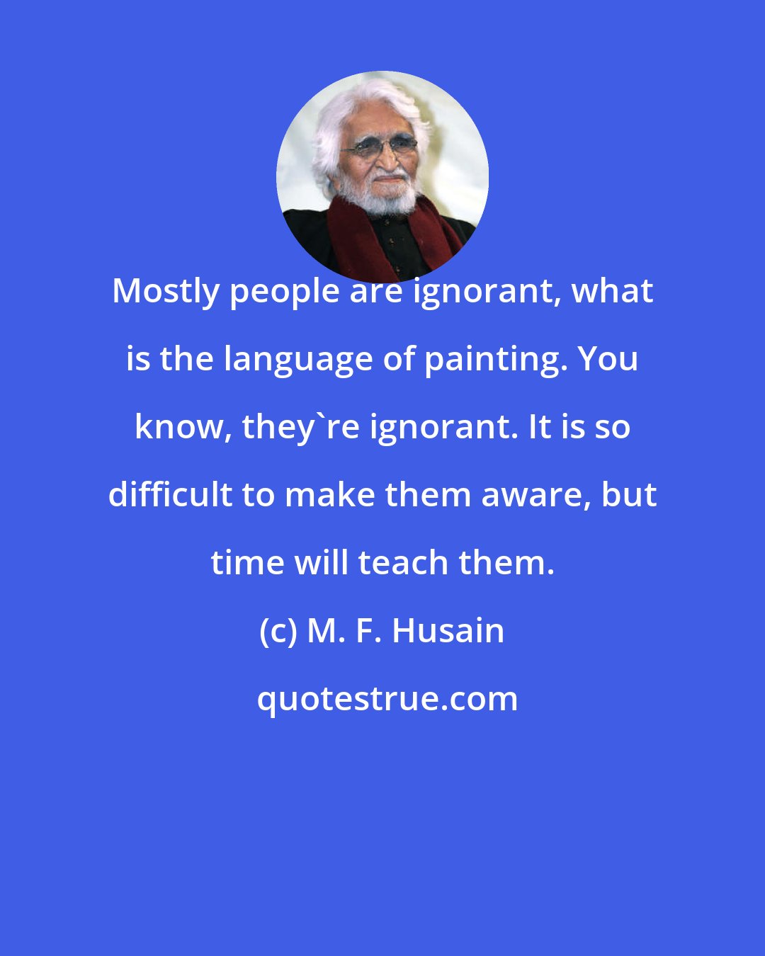 M. F. Husain: Mostly people are ignorant, what is the language of painting. You know, they're ignorant. It is so difficult to make them aware, but time will teach them.