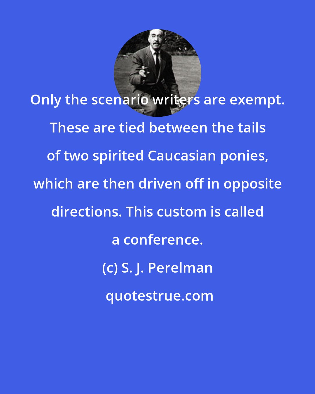 S. J. Perelman: Only the scenario writers are exempt. These are tied between the tails of two spirited Caucasian ponies, which are then driven off in opposite directions. This custom is called a conference.