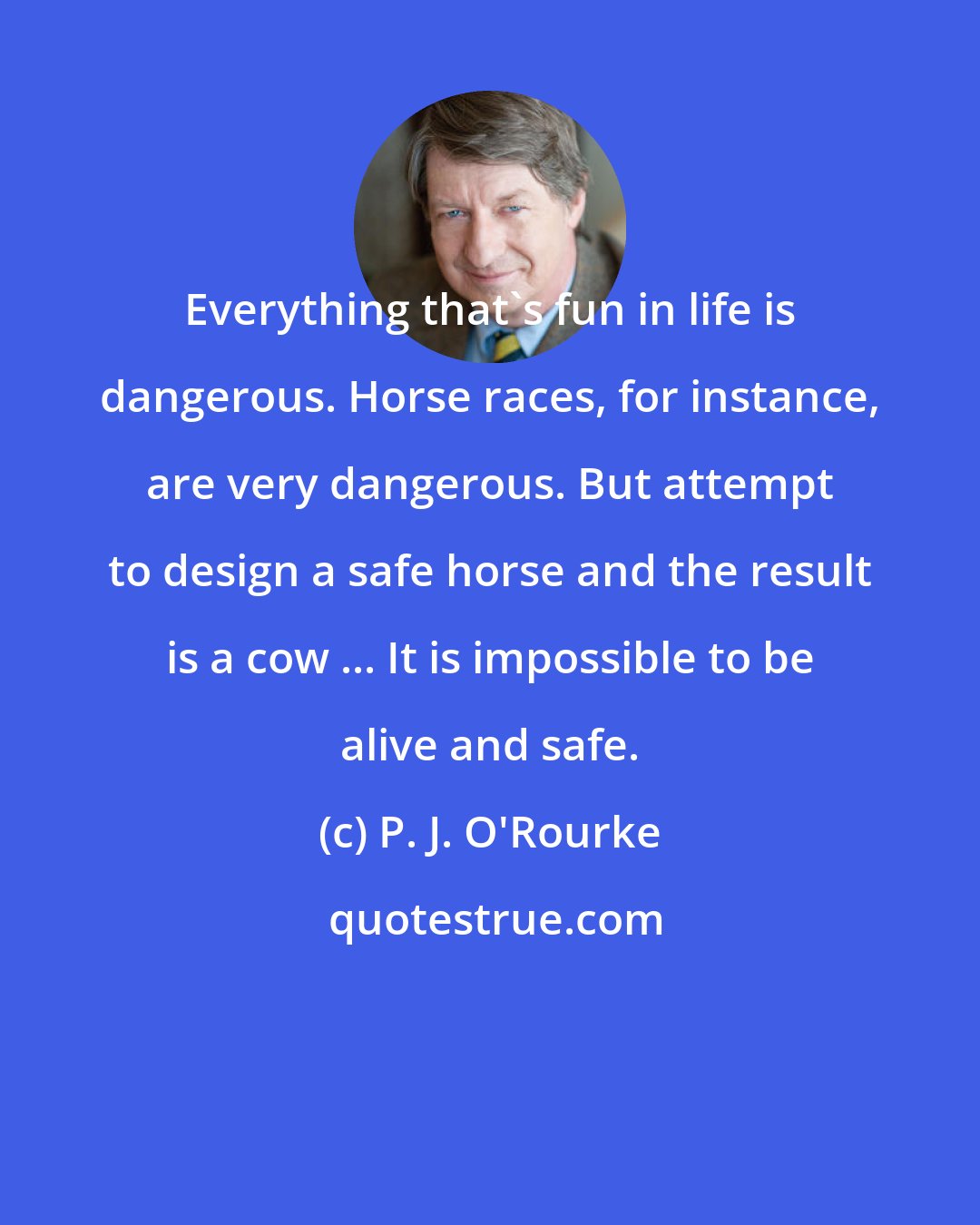 P. J. O'Rourke: Everything that's fun in life is dangerous. Horse races, for instance, are very dangerous. But attempt to design a safe horse and the result is a cow ... It is impossible to be alive and safe.