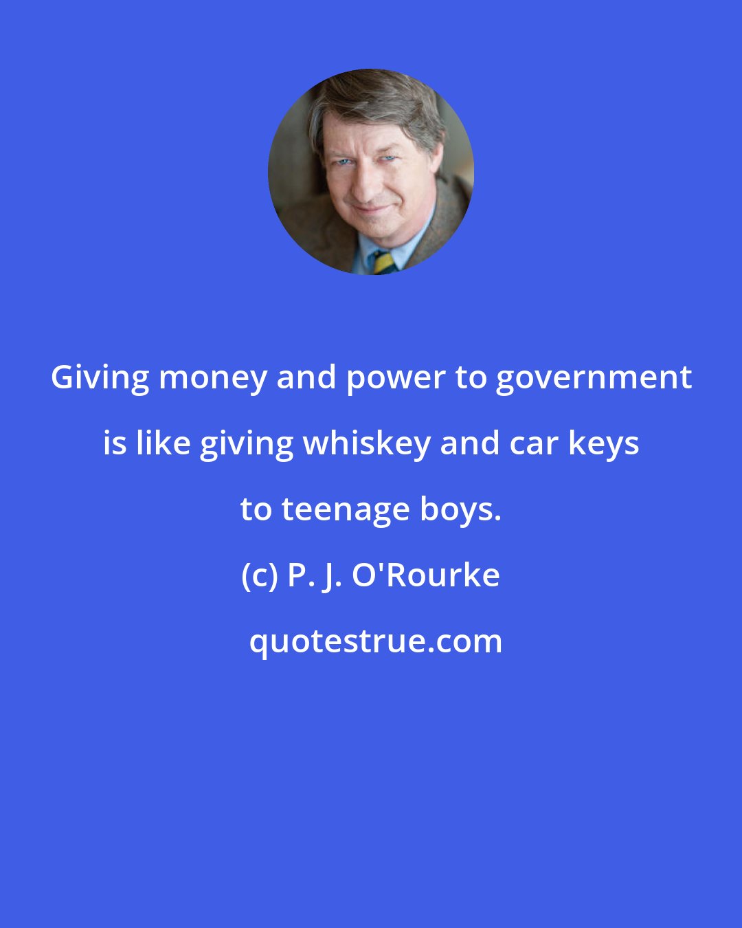 P. J. O'Rourke: Giving money and power to government is like giving whiskey and car keys to teenage boys.