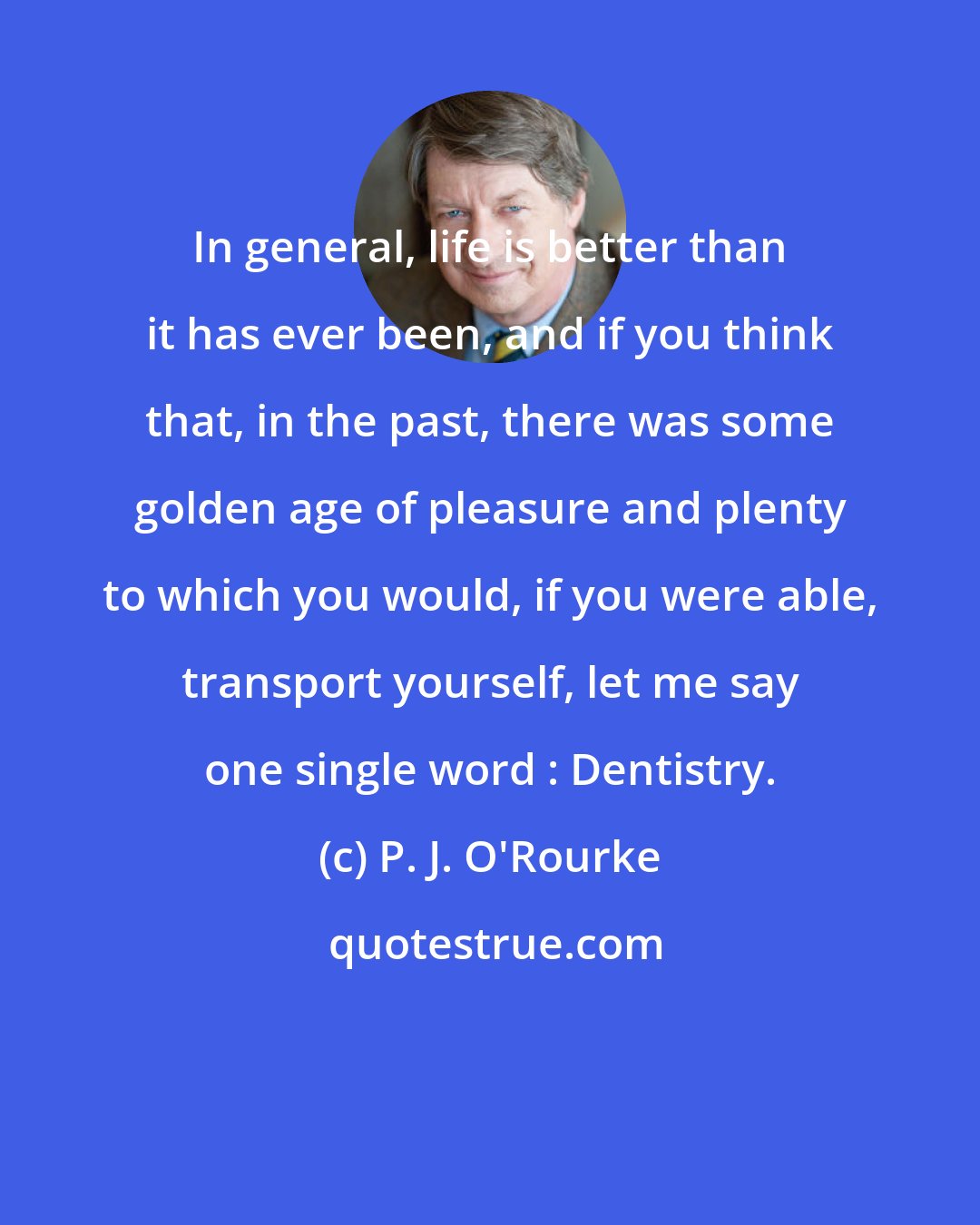 P. J. O'Rourke: In general, life is better than it has ever been, and if you think that, in the past, there was some golden age of pleasure and plenty to which you would, if you were able, transport yourself, let me say one single word : Dentistry.