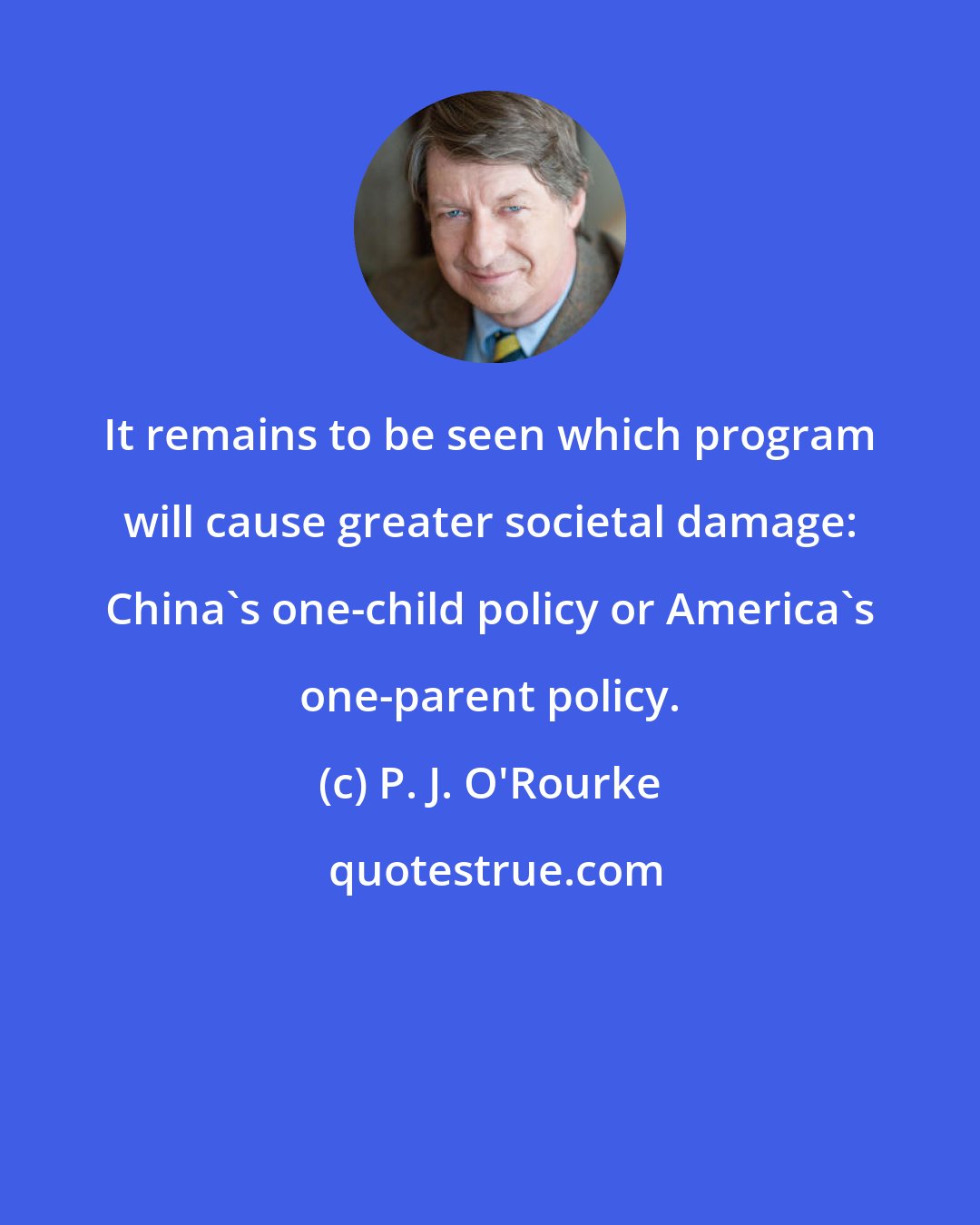 P. J. O'Rourke: It remains to be seen which program will cause greater societal damage: China's one-child policy or America's one-parent policy.