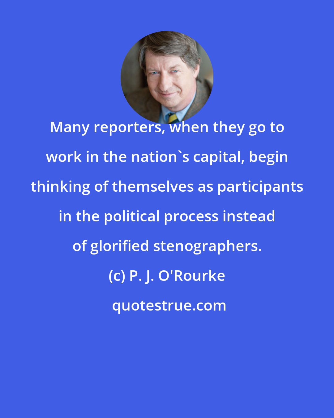 P. J. O'Rourke: Many reporters, when they go to work in the nation's capital, begin thinking of themselves as participants in the political process instead of glorified stenographers.