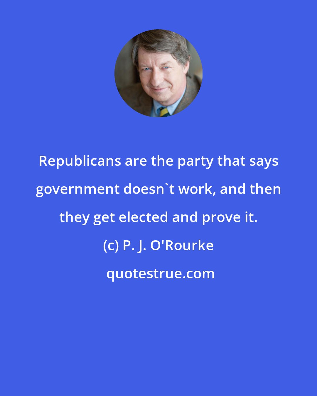 P. J. O'Rourke: Republicans are the party that says government doesn't work, and then they get elected and prove it.