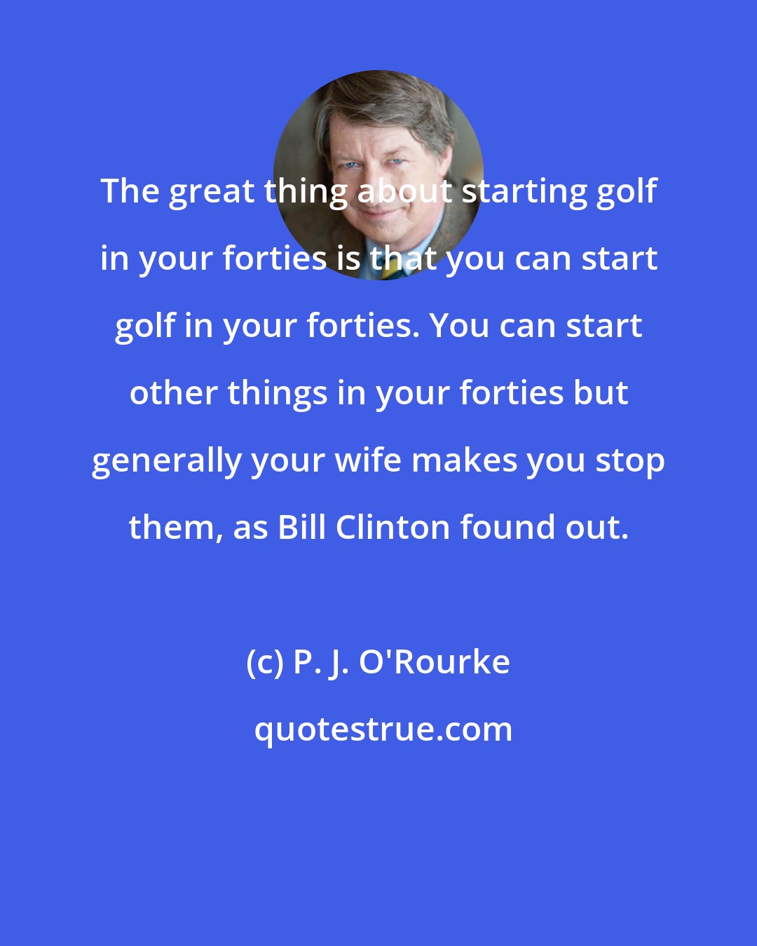 P. J. O'Rourke: The great thing about starting golf in your forties is that you can start golf in your forties. You can start other things in your forties but generally your wife makes you stop them, as Bill Clinton found out.