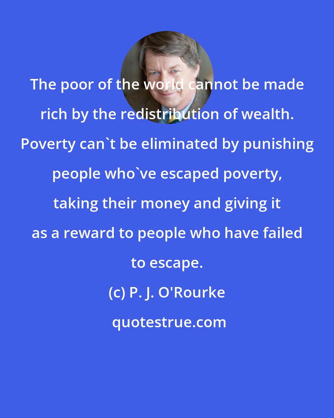 P. J. O'Rourke: The poor of the world cannot be made rich by the redistribution of wealth. Poverty can't be eliminated by punishing people who've escaped poverty, taking their money and giving it as a reward to people who have failed to escape.