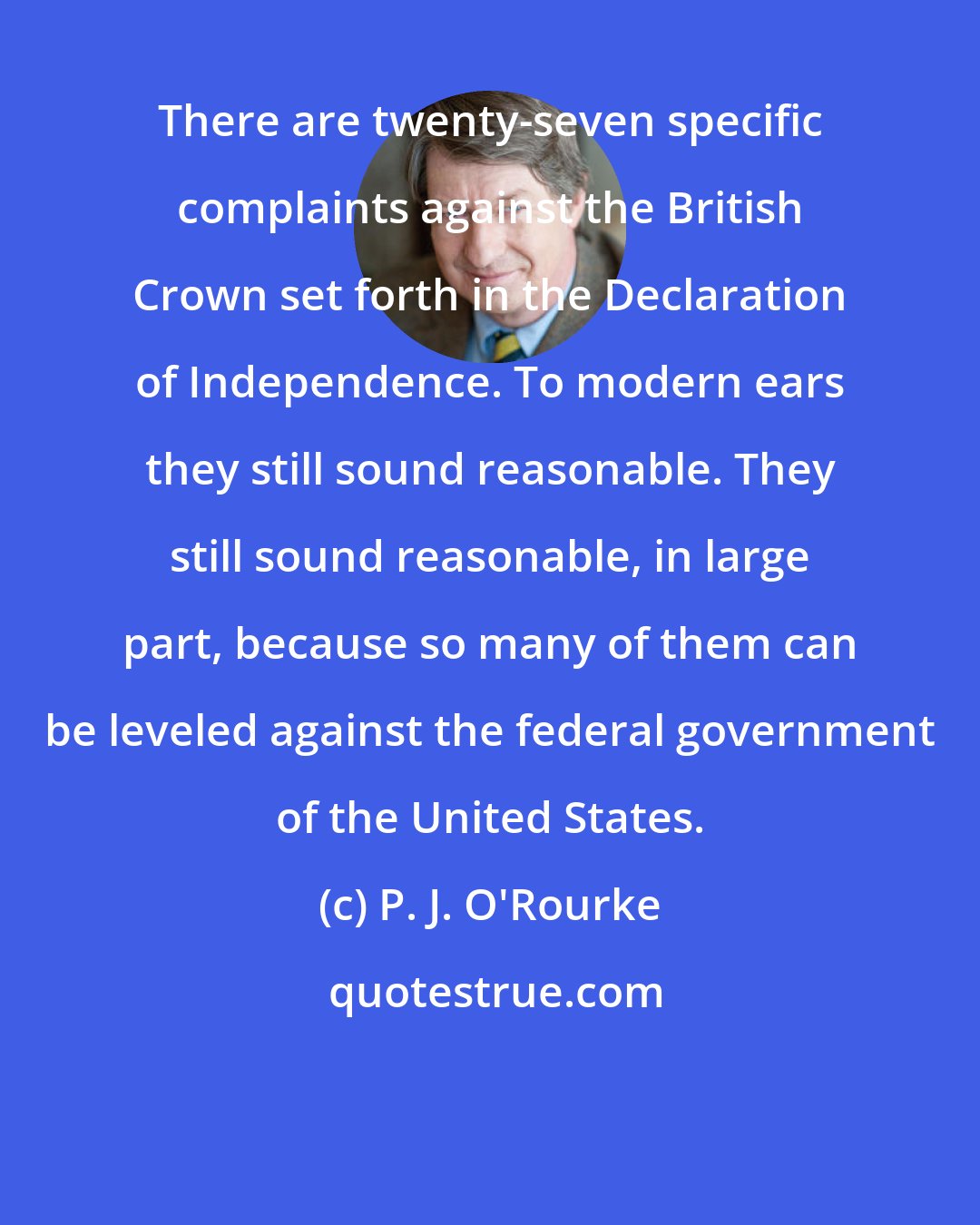 P. J. O'Rourke: There are twenty-seven specific complaints against the British Crown set forth in the Declaration of Independence. To modern ears they still sound reasonable. They still sound reasonable, in large part, because so many of them can be leveled against the federal government of the United States.