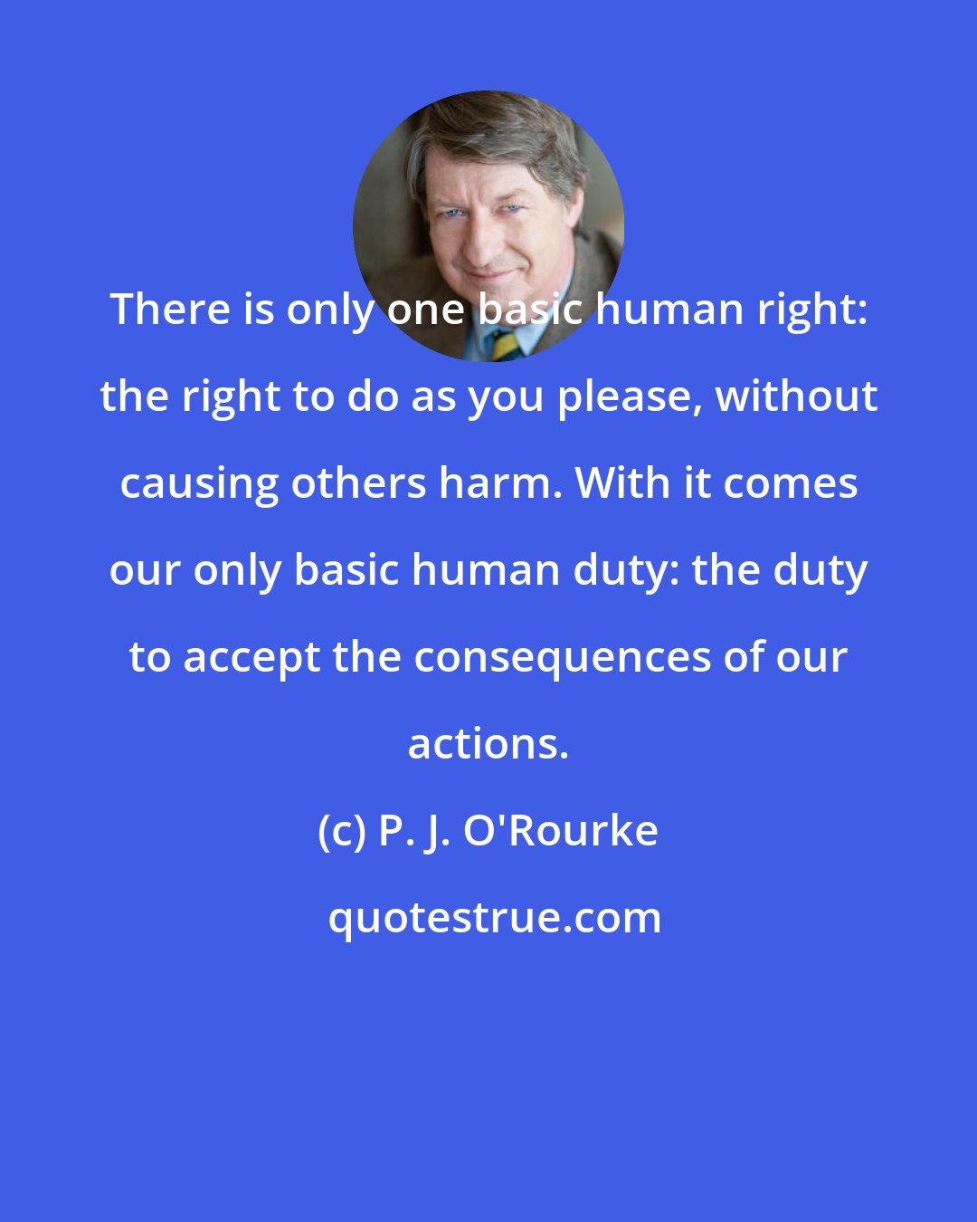 P. J. O'Rourke: There is only one basic human right: the right to do as you please, without causing others harm. With it comes our only basic human duty: the duty to accept the consequences of our actions.