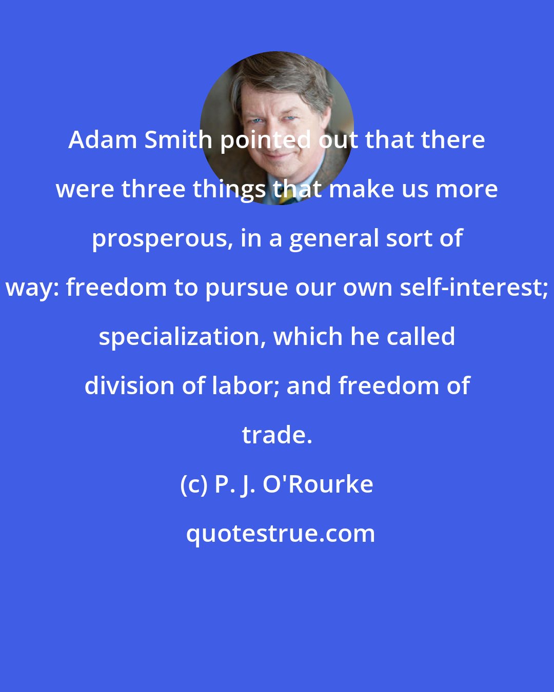 P. J. O'Rourke: Adam Smith pointed out that there were three things that make us more prosperous, in a general sort of way: freedom to pursue our own self-interest; specialization, which he called division of labor; and freedom of trade.