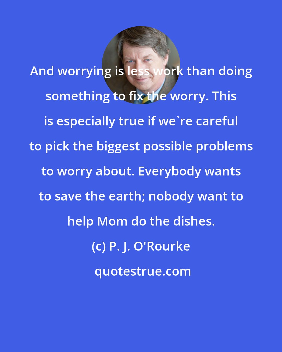 P. J. O'Rourke: And worrying is less work than doing something to fix the worry. This is especially true if we're careful to pick the biggest possible problems to worry about. Everybody wants to save the earth; nobody want to help Mom do the dishes.