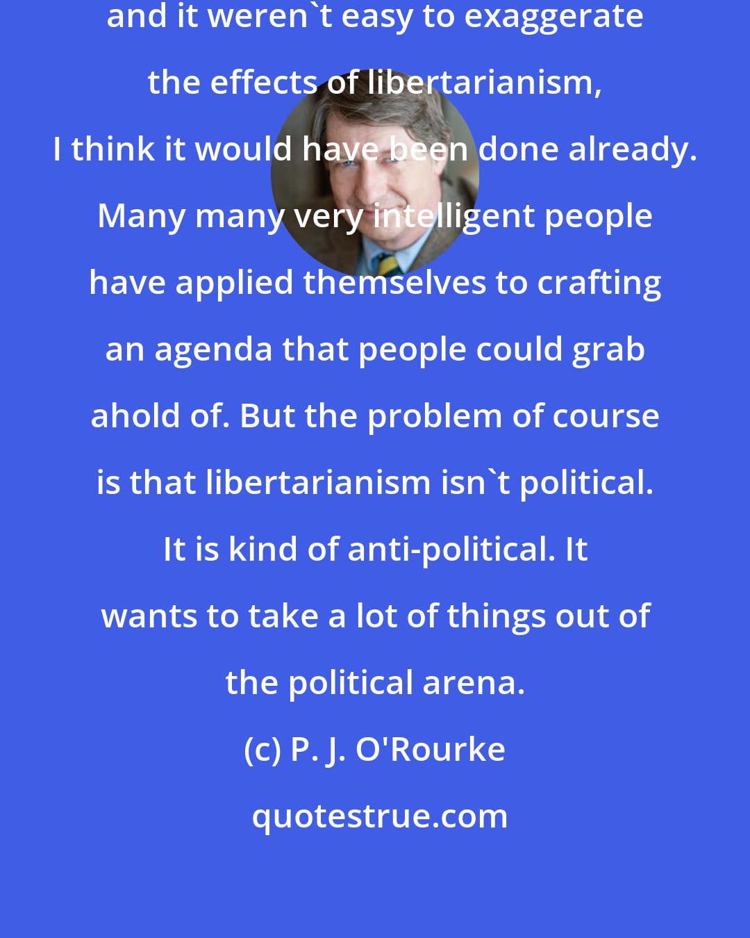 P. J. O'Rourke: If libertarianism were easy to explain, and it weren't easy to exaggerate the effects of libertarianism, I think it would have been done already. Many many very intelligent people have applied themselves to crafting an agenda that people could grab ahold of. But the problem of course is that libertarianism isn't political. It is kind of anti-political. It wants to take a lot of things out of the political arena.