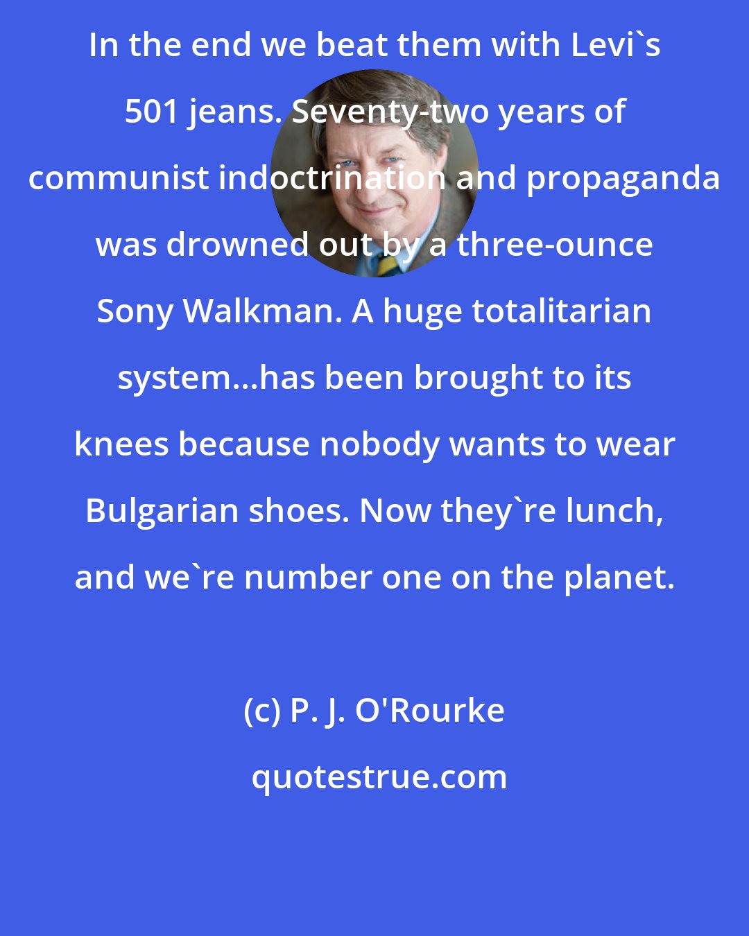 P. J. O'Rourke: In the end we beat them with Levi's 501 jeans. Seventy-two years of communist indoctrination and propaganda was drowned out by a three-ounce Sony Walkman. A huge totalitarian system...has been brought to its knees because nobody wants to wear Bulgarian shoes. Now they're lunch, and we're number one on the planet.