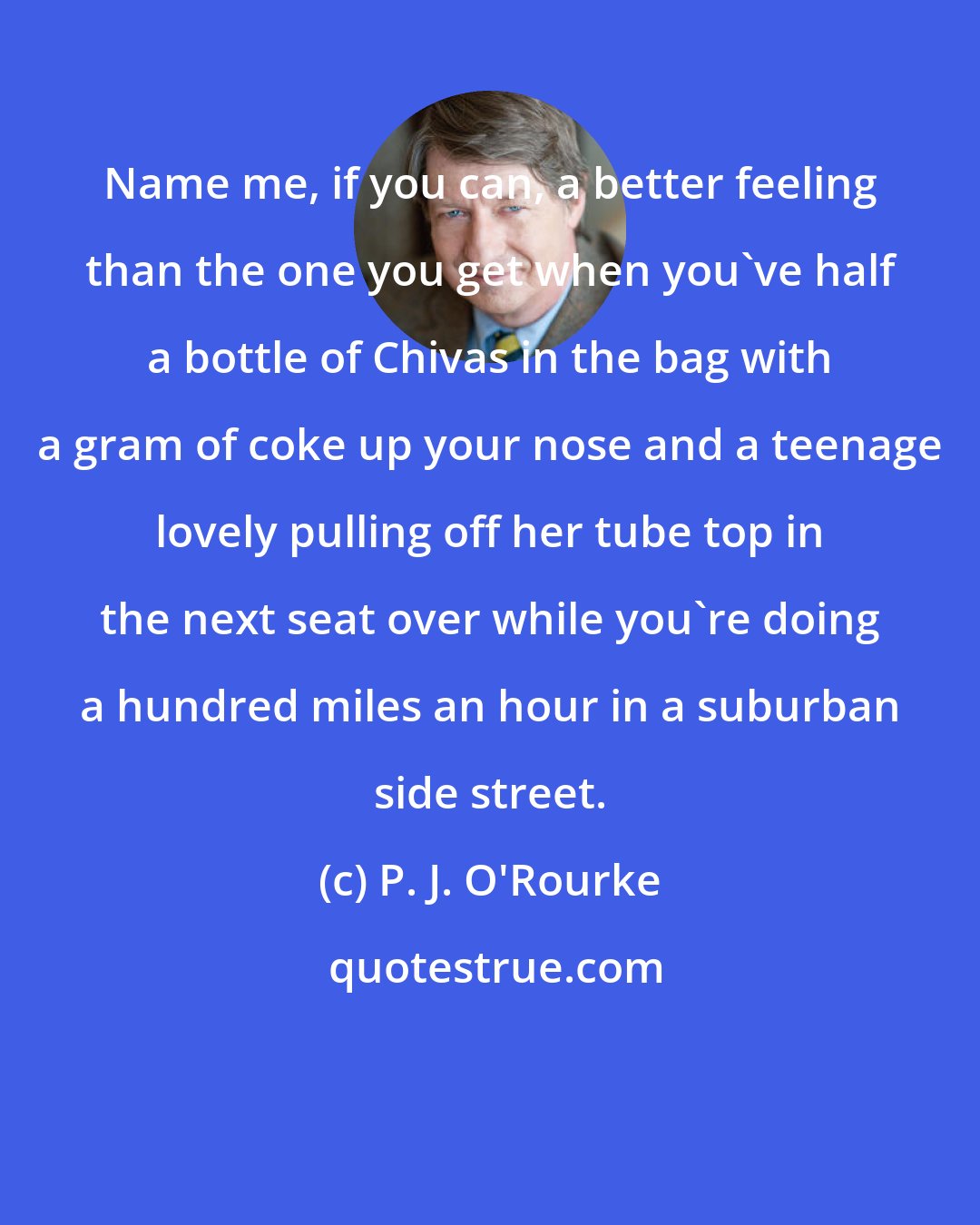 P. J. O'Rourke: Name me, if you can, a better feeling than the one you get when you've half a bottle of Chivas in the bag with a gram of coke up your nose and a teenage lovely pulling off her tube top in the next seat over while you're doing a hundred miles an hour in a suburban side street.