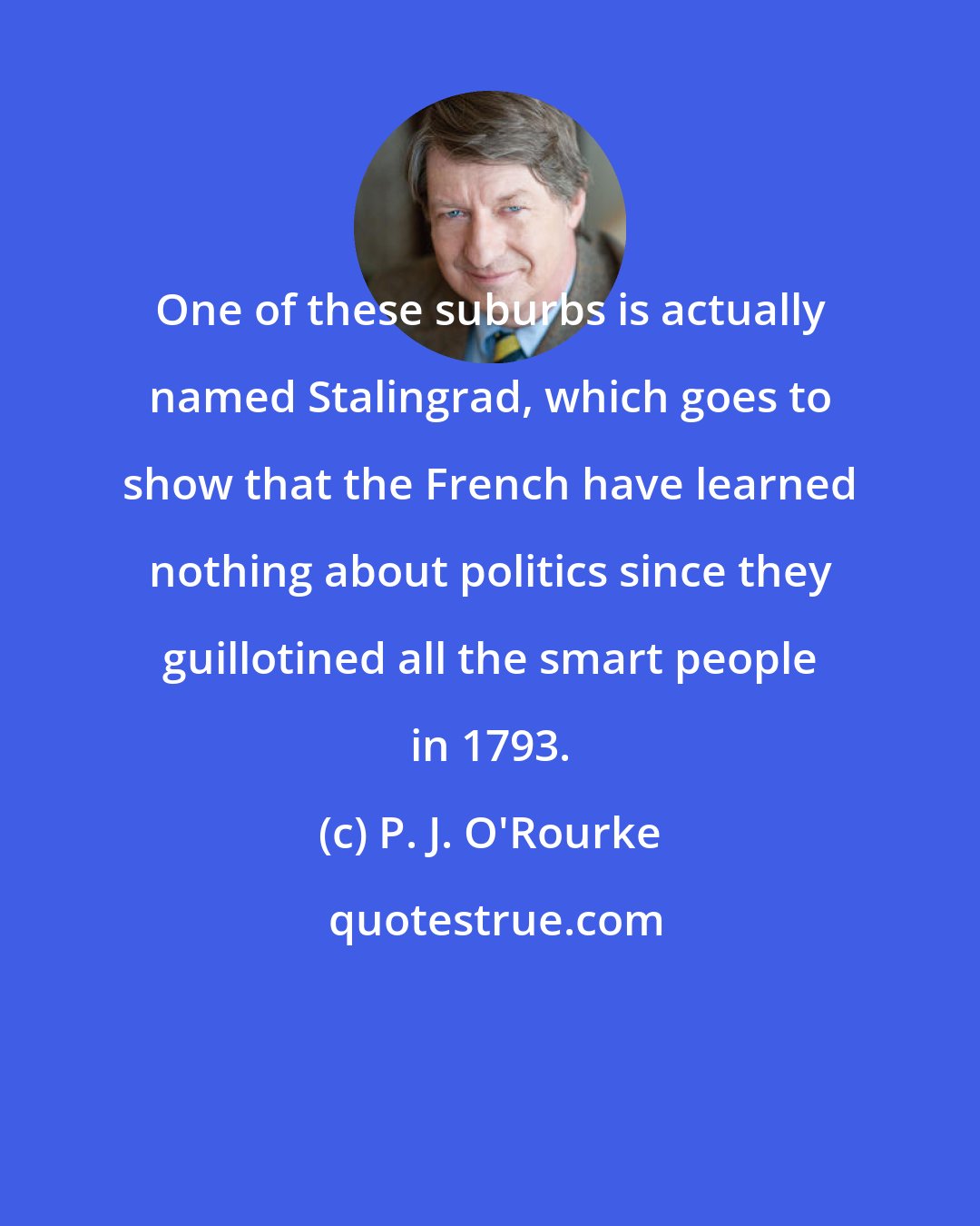 P. J. O'Rourke: One of these suburbs is actually named Stalingrad, which goes to show that the French have learned nothing about politics since they guillotined all the smart people in 1793.