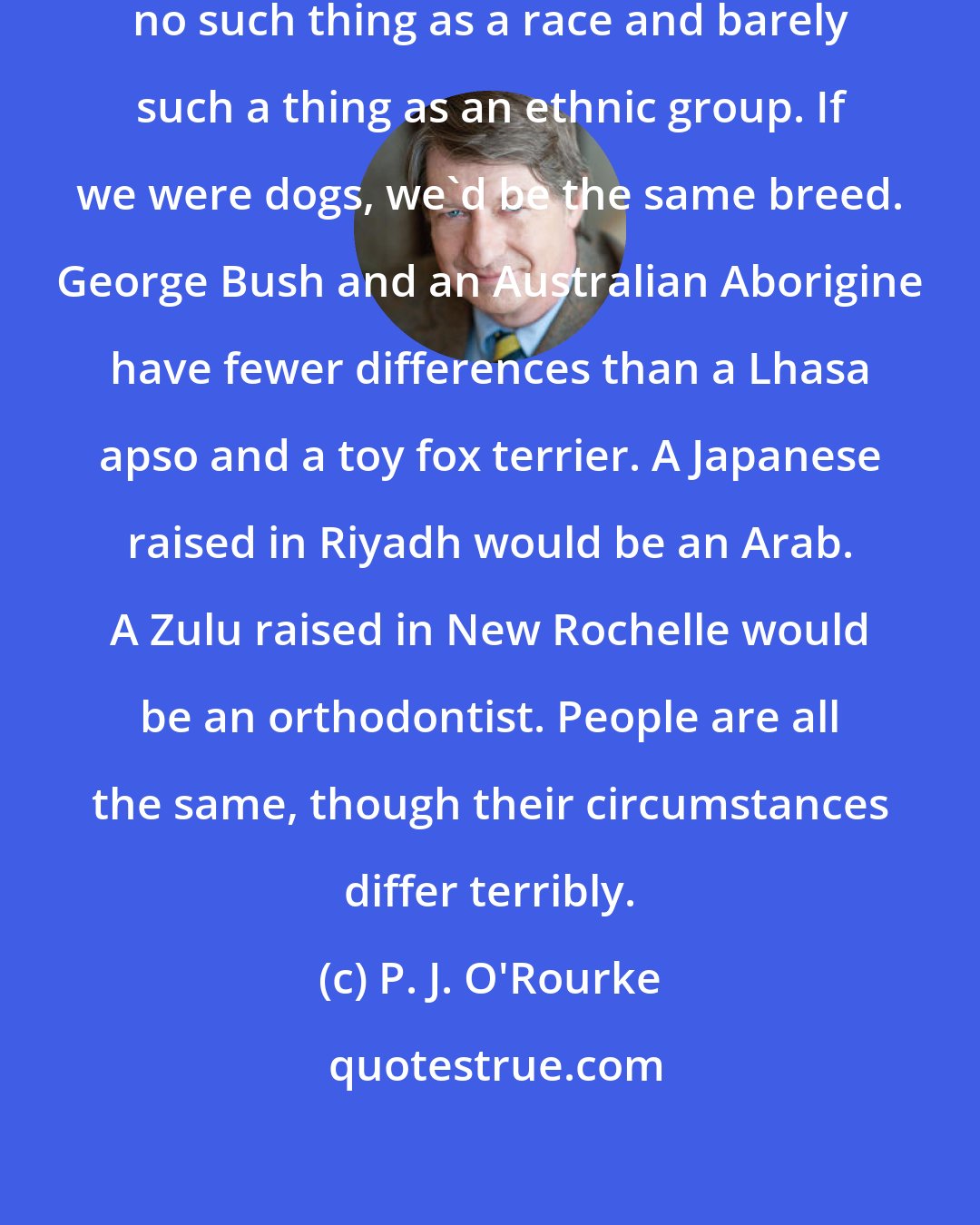 P. J. O'Rourke: People are all exactly alike. There's no such thing as a race and barely such a thing as an ethnic group. If we were dogs, we'd be the same breed. George Bush and an Australian Aborigine have fewer differences than a Lhasa apso and a toy fox terrier. A Japanese raised in Riyadh would be an Arab. A Zulu raised in New Rochelle would be an orthodontist. People are all the same, though their circumstances differ terribly.