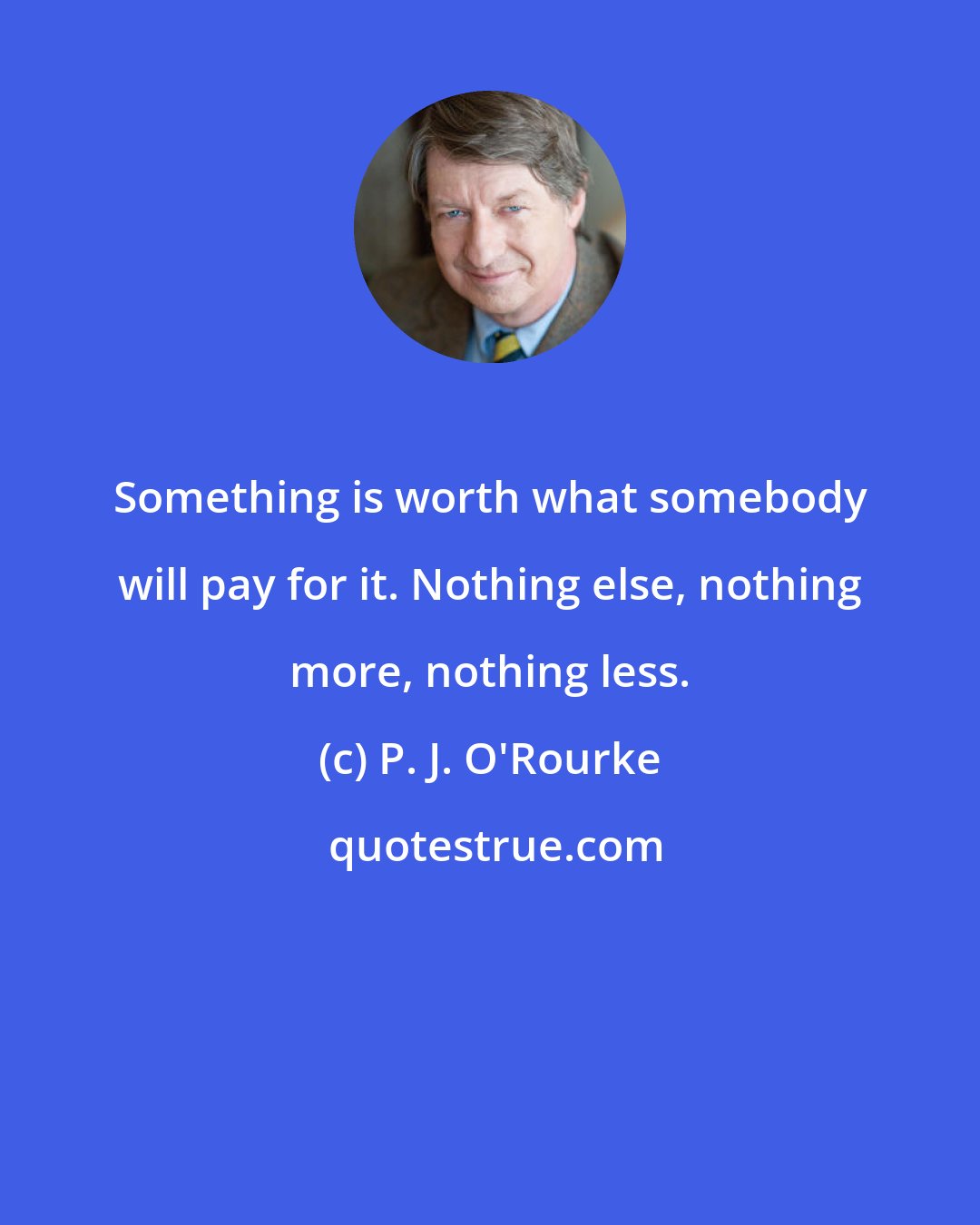 P. J. O'Rourke: Something is worth what somebody will pay for it. Nothing else, nothing more, nothing less.