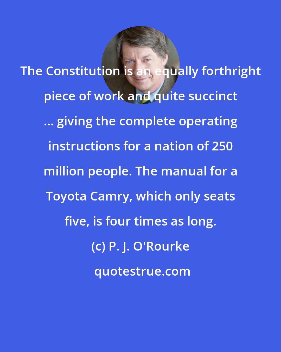 P. J. O'Rourke: The Constitution is an equally forthright piece of work and quite succinct ... giving the complete operating instructions for a nation of 250 million people. The manual for a Toyota Camry, which only seats five, is four times as long.