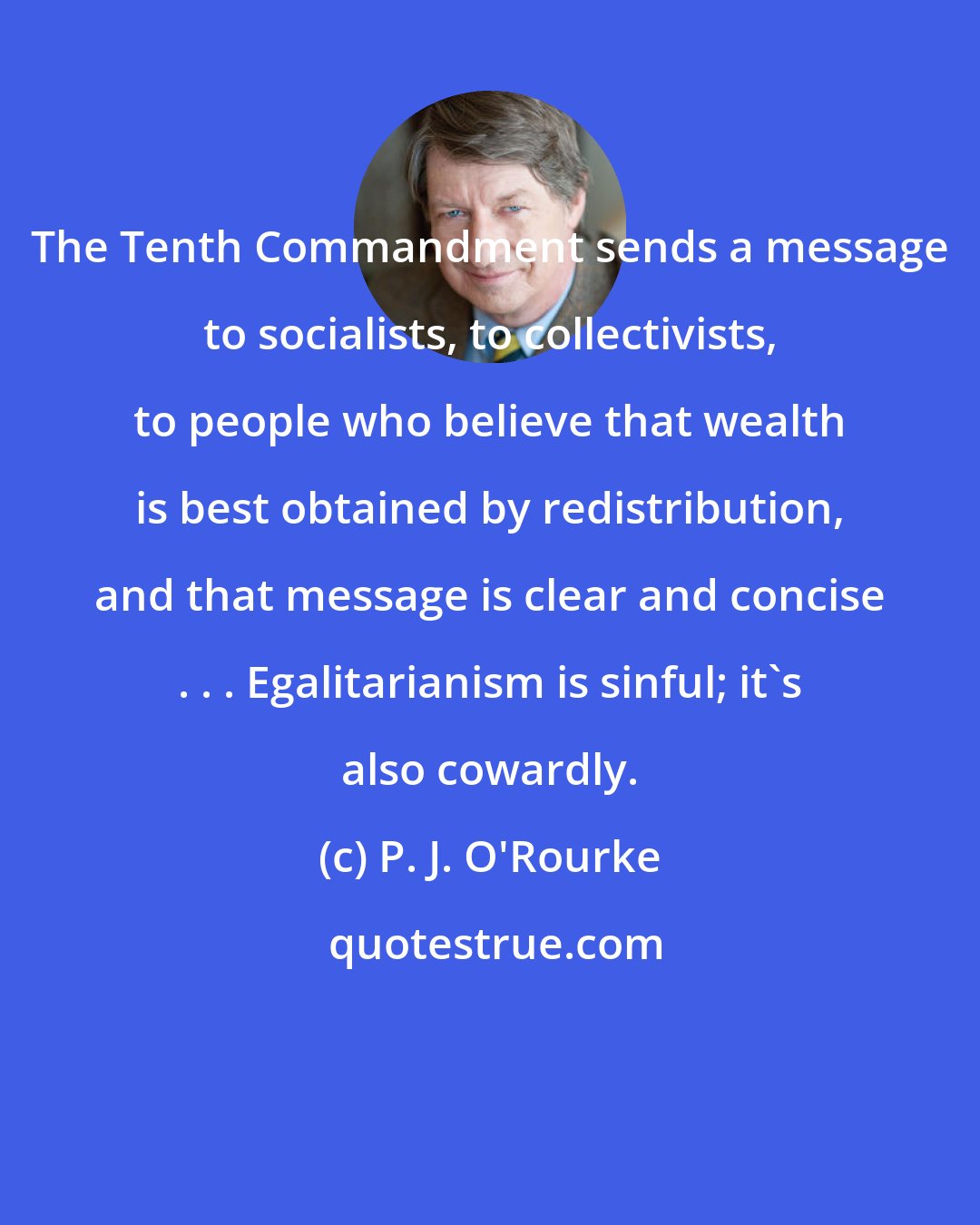 P. J. O'Rourke: The Tenth Commandment sends a message to socialists, to collectivists, to people who believe that wealth is best obtained by redistribution, and that message is clear and concise . . . Egalitarianism is sinful; it's also cowardly.