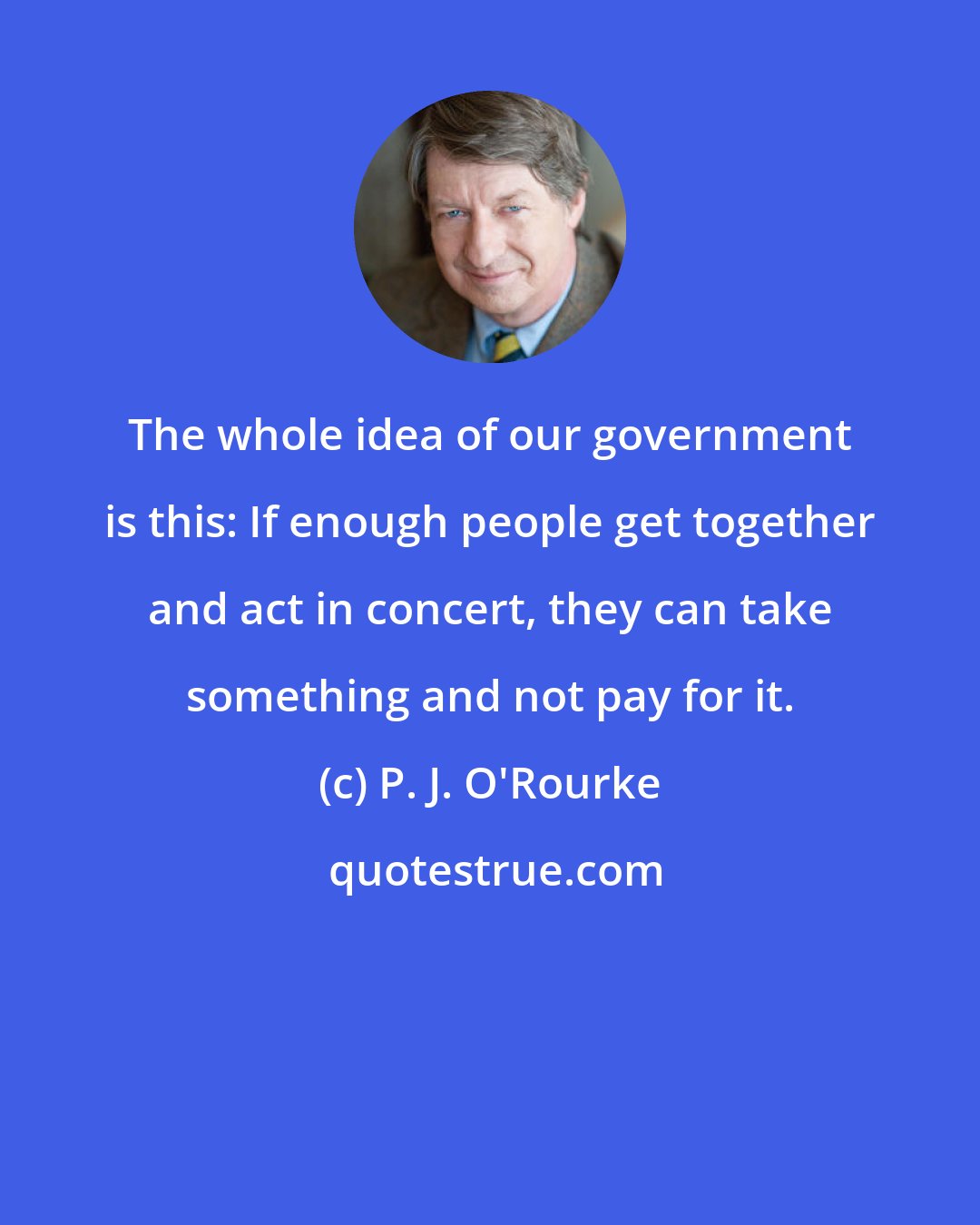 P. J. O'Rourke: The whole idea of our government is this: If enough people get together and act in concert, they can take something and not pay for it.