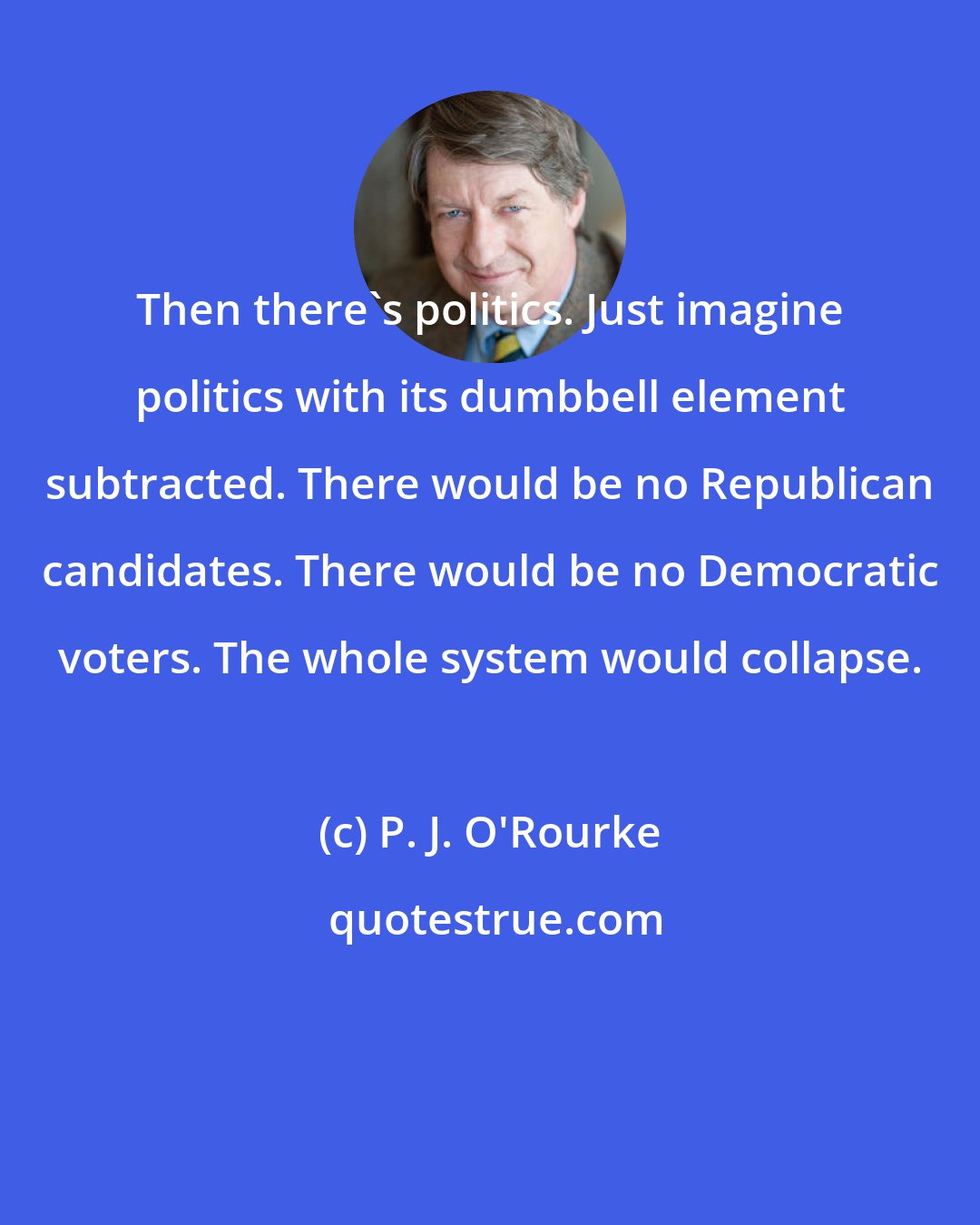 P. J. O'Rourke: Then there's politics. Just imagine politics with its dumbbell element subtracted. There would be no Republican candidates. There would be no Democratic voters. The whole system would collapse.
