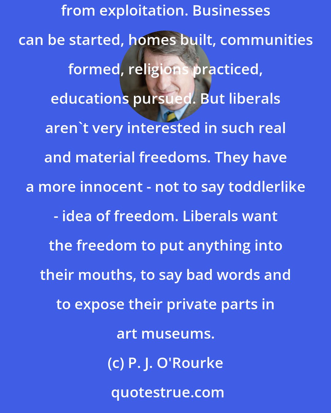 P. J. O'Rourke: Wealth is, for most people, the only honest and likely path to liberty. With money comes power over the world. Men are freed from drudgery, women from exploitation. Businesses can be started, homes built, communities formed, religions practiced, educations pursued. But liberals aren't very interested in such real and material freedoms. They have a more innocent - not to say toddlerlike - idea of freedom. Liberals want the freedom to put anything into their mouths, to say bad words and to expose their private parts in art museums.