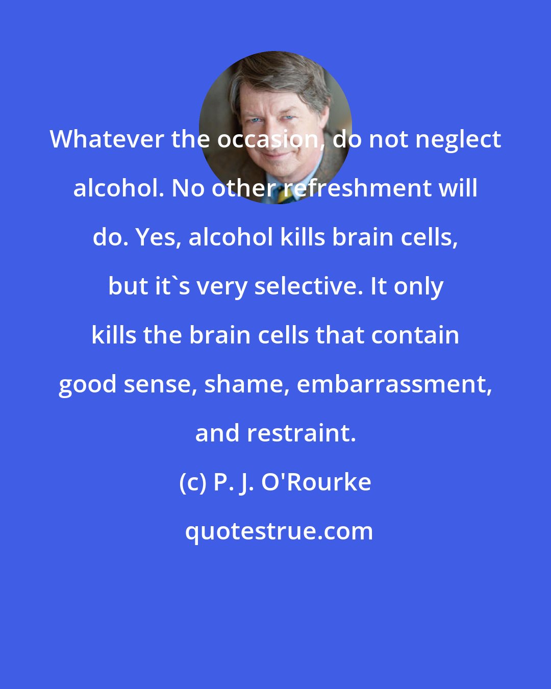 P. J. O'Rourke: Whatever the occasion, do not neglect alcohol. No other refreshment will do. Yes, alcohol kills brain cells, but it's very selective. It only kills the brain cells that contain good sense, shame, embarrassment, and restraint.