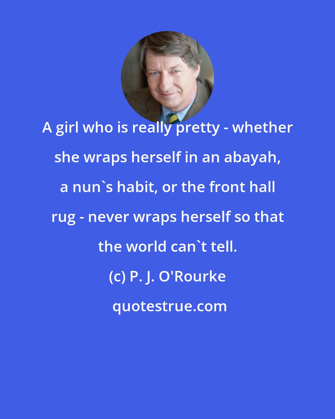 P. J. O'Rourke: A girl who is really pretty - whether she wraps herself in an abayah, a nun's habit, or the front hall rug - never wraps herself so that the world can't tell.