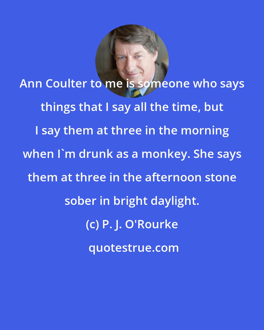 P. J. O'Rourke: Ann Coulter to me is someone who says things that I say all the time, but I say them at three in the morning when I'm drunk as a monkey. She says them at three in the afternoon stone sober in bright daylight.