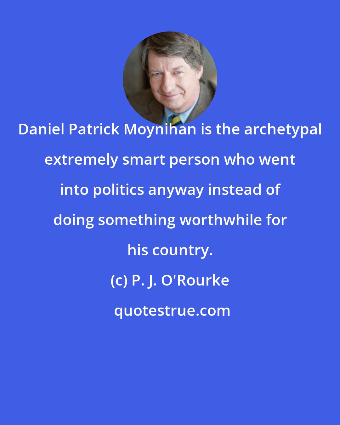 P. J. O'Rourke: Daniel Patrick Moynihan is the archetypal extremely smart person who went into politics anyway instead of doing something worthwhile for his country.