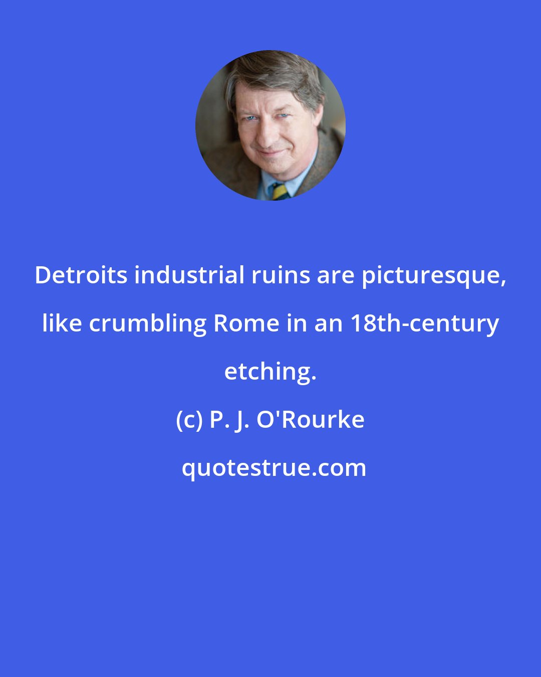 P. J. O'Rourke: Detroits industrial ruins are picturesque, like crumbling Rome in an 18th-century etching.