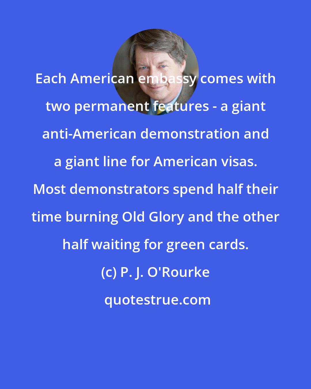 P. J. O'Rourke: Each American embassy comes with two permanent features - a giant anti-American demonstration and a giant line for American visas. Most demonstrators spend half their time burning Old Glory and the other half waiting for green cards.