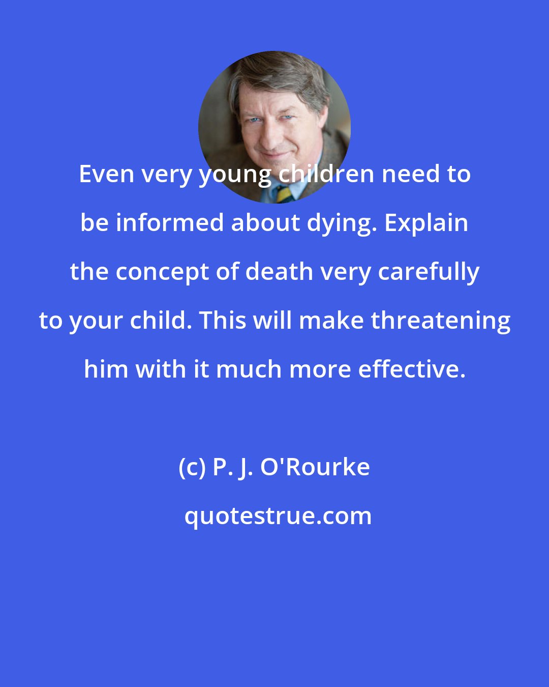 P. J. O'Rourke: Even very young children need to be informed about dying. Explain the concept of death very carefully to your child. This will make threatening him with it much more effective.