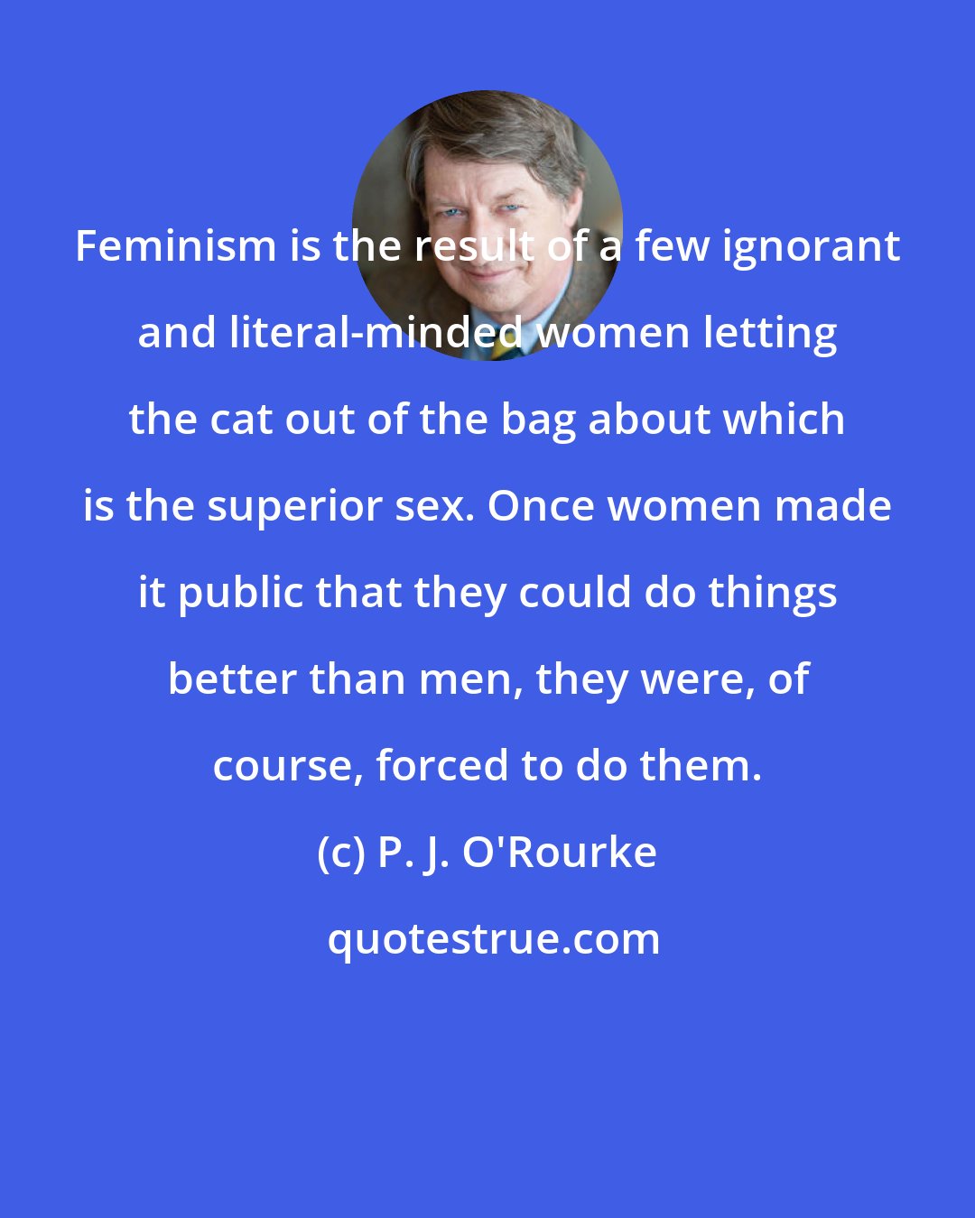 P. J. O'Rourke: Feminism is the result of a few ignorant and literal-minded women letting the cat out of the bag about which is the superior sex. Once women made it public that they could do things better than men, they were, of course, forced to do them.