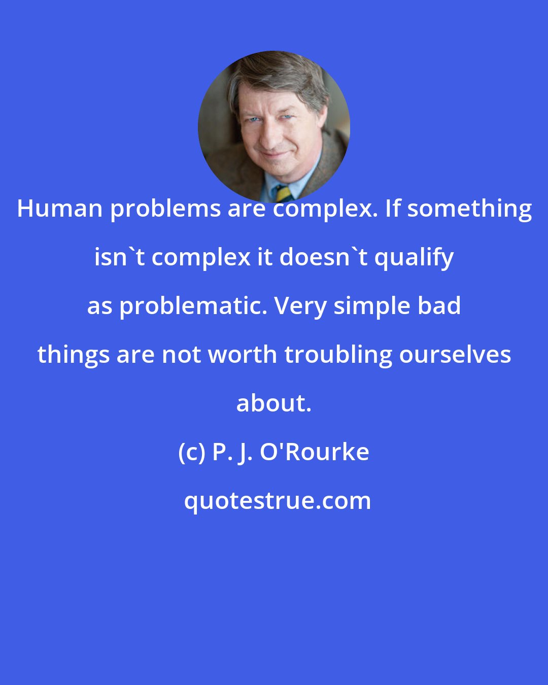 P. J. O'Rourke: Human problems are complex. If something isn't complex it doesn't qualify as problematic. Very simple bad things are not worth troubling ourselves about.