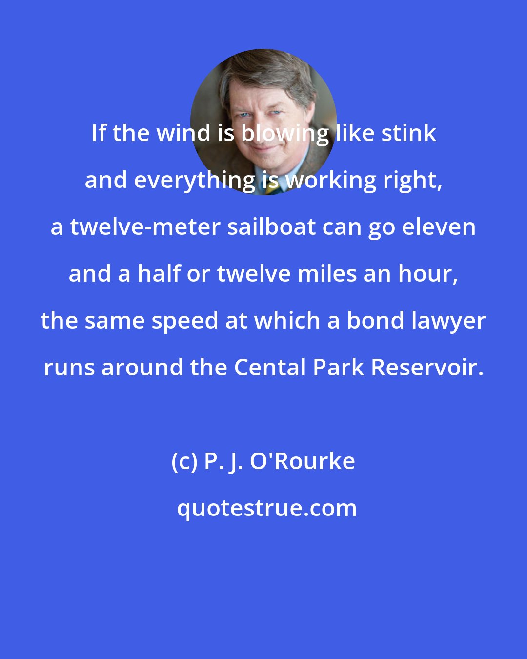 P. J. O'Rourke: If the wind is blowing like stink and everything is working right, a twelve-meter sailboat can go eleven and a half or twelve miles an hour, the same speed at which a bond lawyer runs around the Cental Park Reservoir.