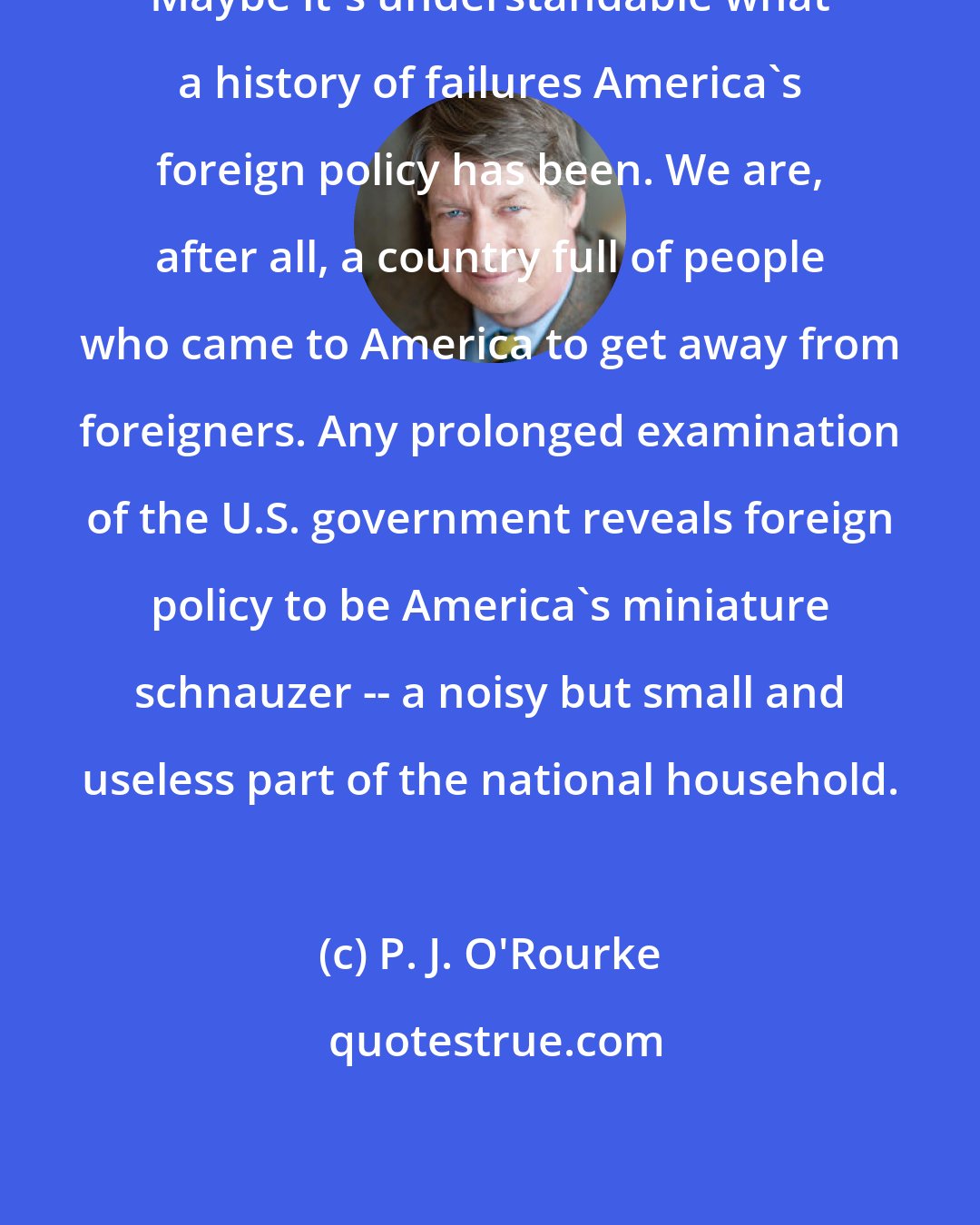 P. J. O'Rourke: Maybe it's understandable what a history of failures America's foreign policy has been. We are, after all, a country full of people who came to America to get away from foreigners. Any prolonged examination of the U.S. government reveals foreign policy to be America's miniature schnauzer -- a noisy but small and useless part of the national household.
