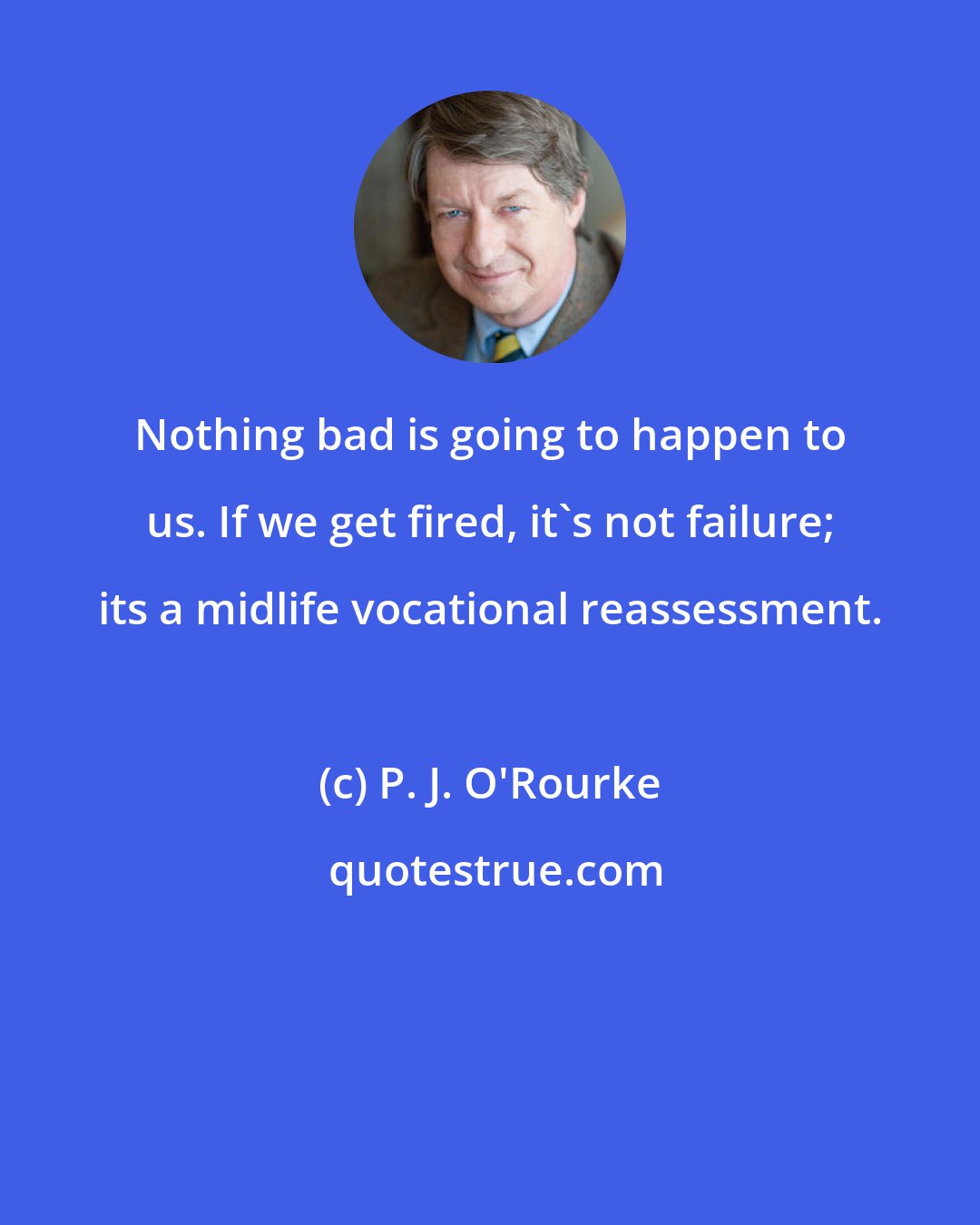 P. J. O'Rourke: Nothing bad is going to happen to us. If we get fired, it's not failure; its a midlife vocational reassessment.