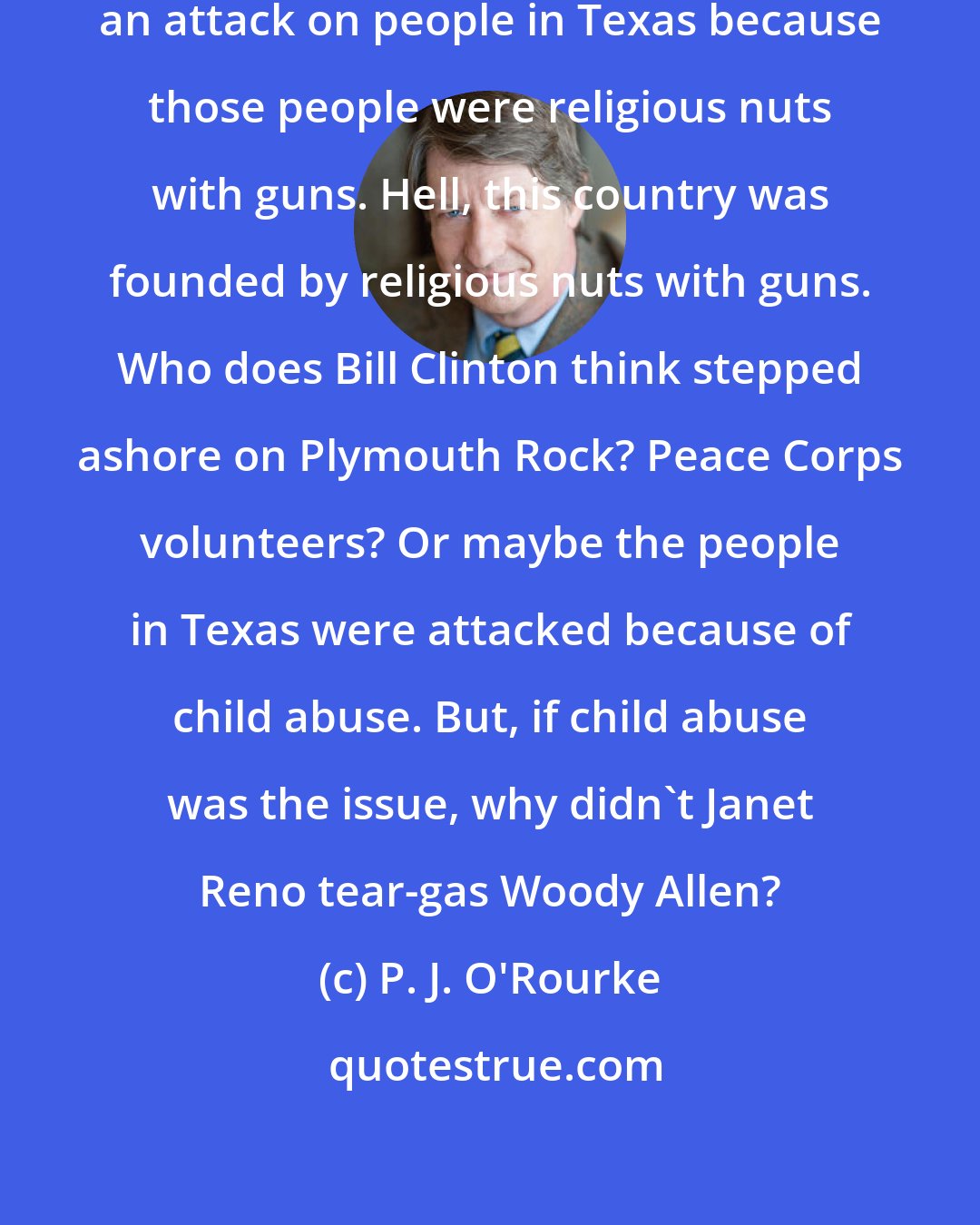 P. J. O'Rourke: [T]he Clinton administration launched an attack on people in Texas because those people were religious nuts with guns. Hell, this country was founded by religious nuts with guns. Who does Bill Clinton think stepped ashore on Plymouth Rock? Peace Corps volunteers? Or maybe the people in Texas were attacked because of child abuse. But, if child abuse was the issue, why didn't Janet Reno tear-gas Woody Allen?