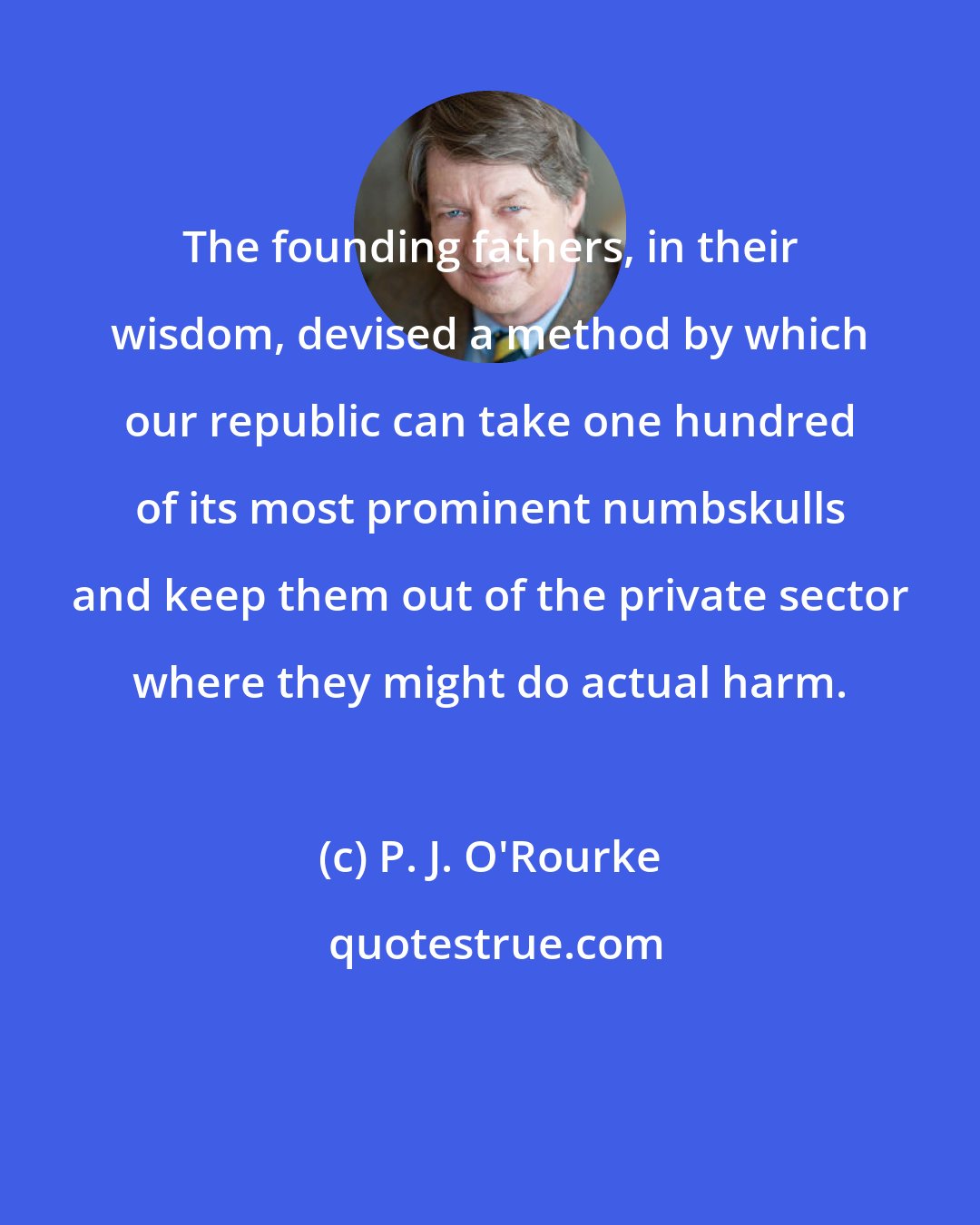 P. J. O'Rourke: The founding fathers, in their wisdom, devised a method by which our republic can take one hundred of its most prominent numbskulls and keep them out of the private sector where they might do actual harm.