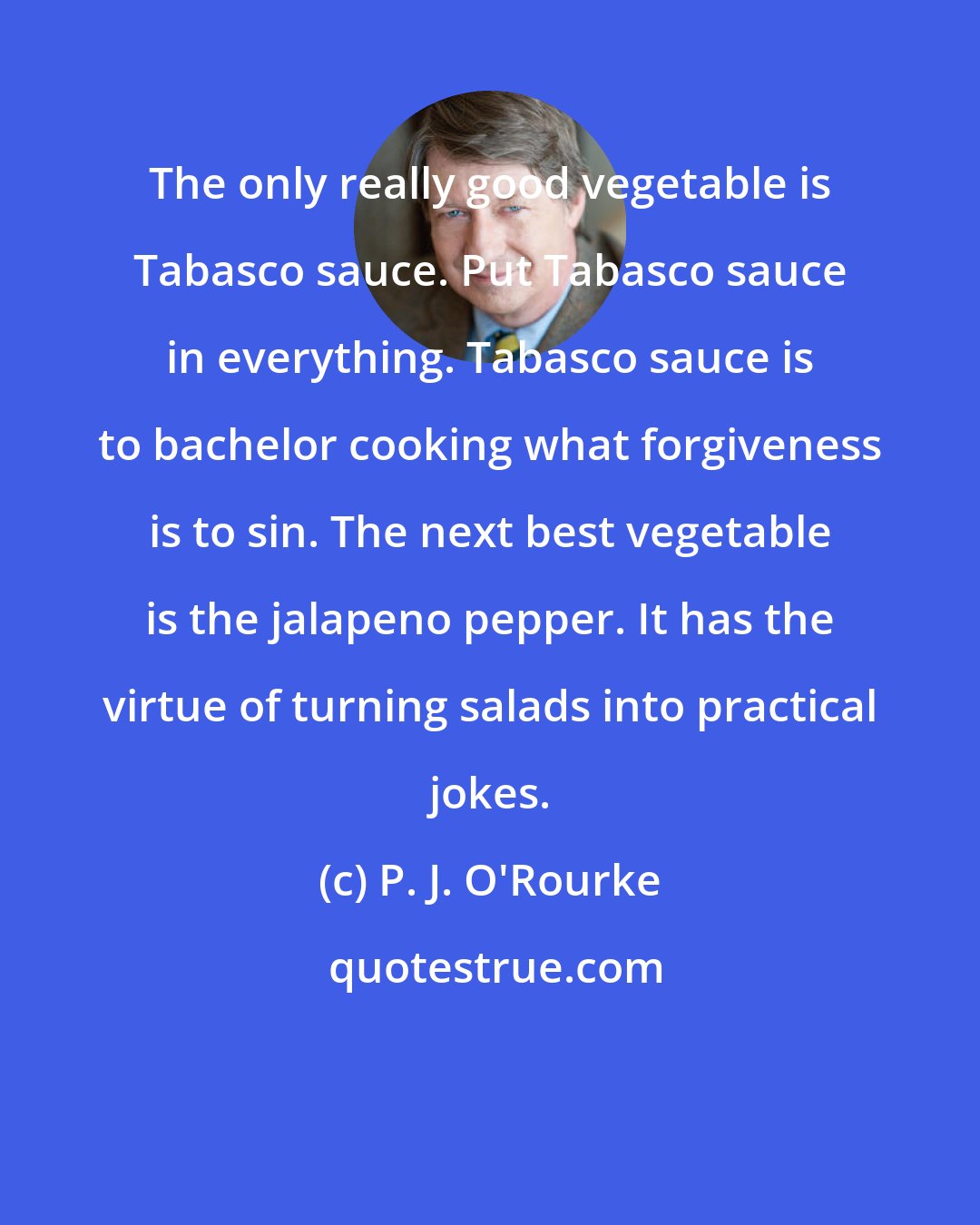 P. J. O'Rourke: The only really good vegetable is Tabasco sauce. Put Tabasco sauce in everything. Tabasco sauce is to bachelor cooking what forgiveness is to sin. The next best vegetable is the jalapeno pepper. It has the virtue of turning salads into practical jokes.